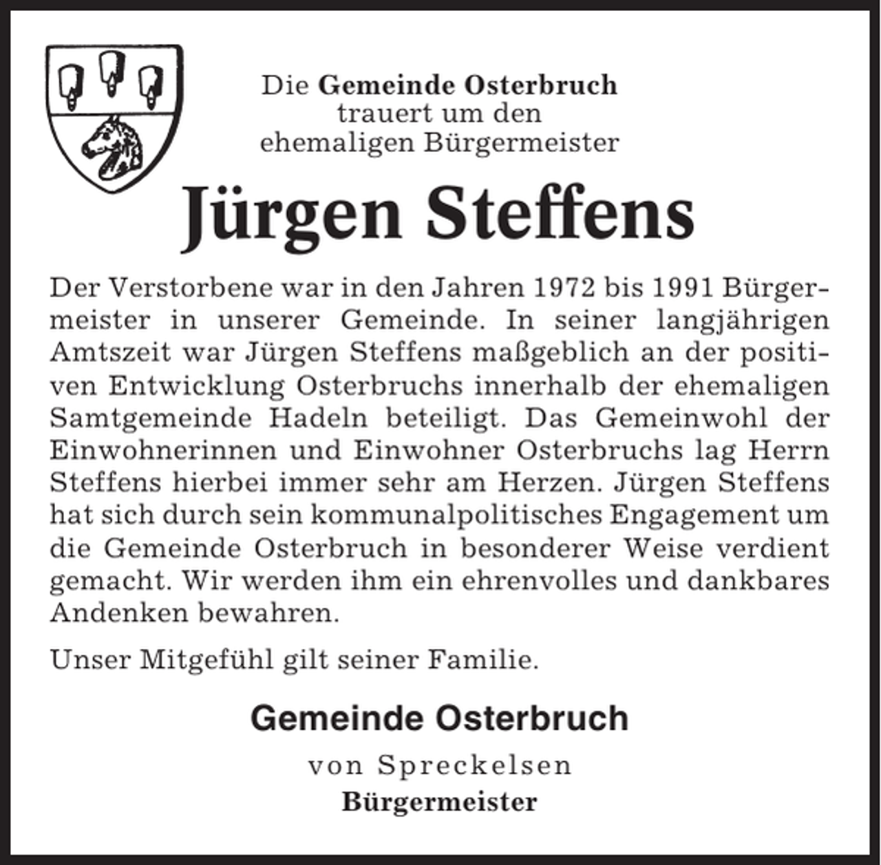 <p>Die Gemeinde Osterbruch<br />trauert um den<br />ehemaligen Bürgermeister</p><p>Jürgen Steffens<br />Der Verstorbene war in den Jahren 1972 bis 1991 Bürgermeister in unserer Gemeinde. In seiner langjährigen<br />Amtszeit war Jürgen Steffens maßgeblich an der positiven Entwicklung Osterbruchs innerhalb der ehemaligen<br />Samtgemeinde Hadeln beteiligt. Das Gemeinwohl der<br />Einwohnerinnen und Einwohner Osterbruchs lag Herrn<br />Steffens hierbei immer sehr am Herzen. Jürgen Steffens<br />hat sich durch sein kommunalpolitisches Engagement um<br />die Gemeinde Osterbruch in besonderer Weise verdient<br />gemacht. Wir werden ihm ein ehrenvolles und dankbares<br />Andenken bewahren.<br />Unser Mitgefühl gilt seiner Familie.</p><p>Gemeinde Osterbruch<br />von Spreckelsen<br />Bürgermeister</p>