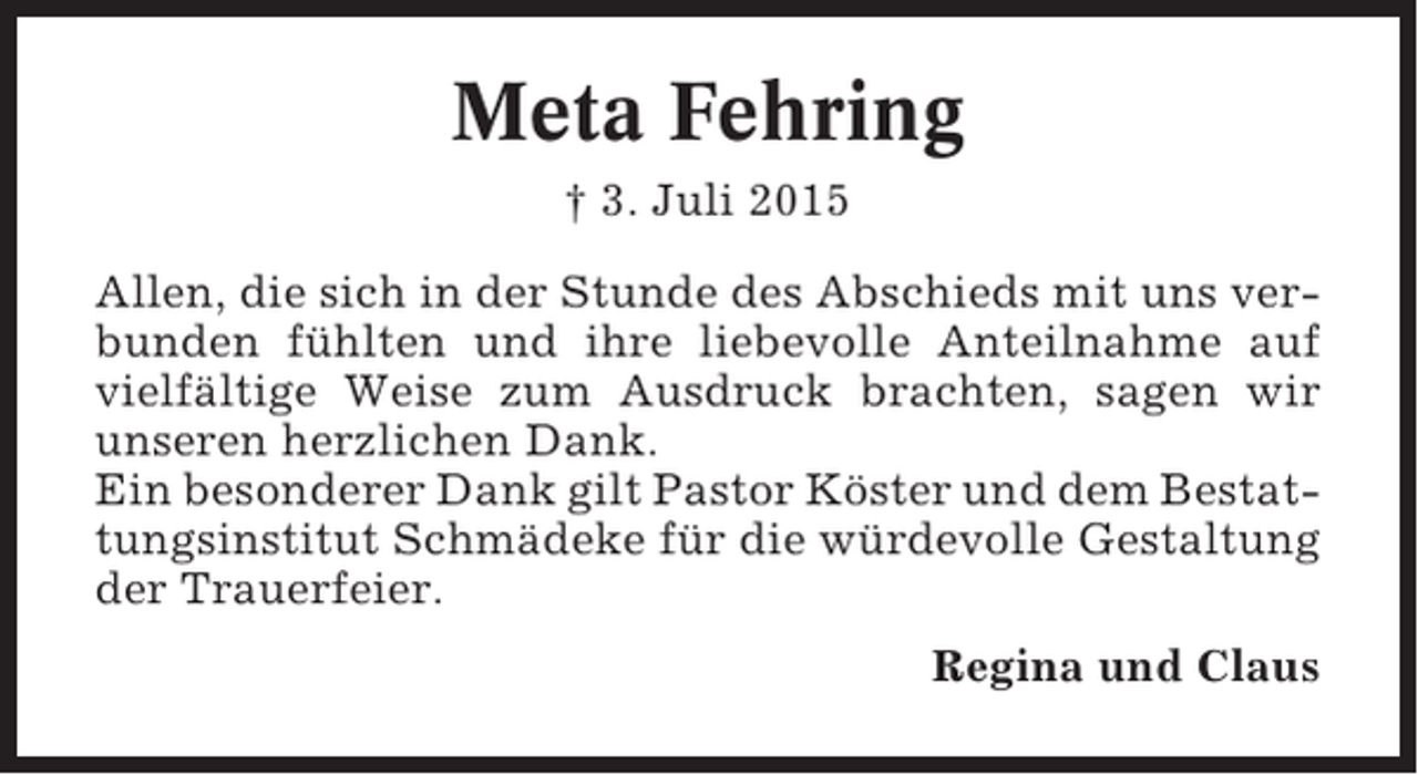 <p>Meta Fehring<br />† 3. Juli 2015<br />Allen, die sich in der Stunde des Abschieds mit uns verbunden fühlten und ihre liebevolle Anteilnahme auf<br />vielfältige Weise zum Ausdruck brachten, sagen wir<br />unseren herzlichen Dank.<br />Ein besonderer Dank gilt Pastor Köster und dem Bestattungsinstitut Schmädeke für die würdevolle Gestaltung<br />der Trauerfeier.<br />Regina und Claus</p>