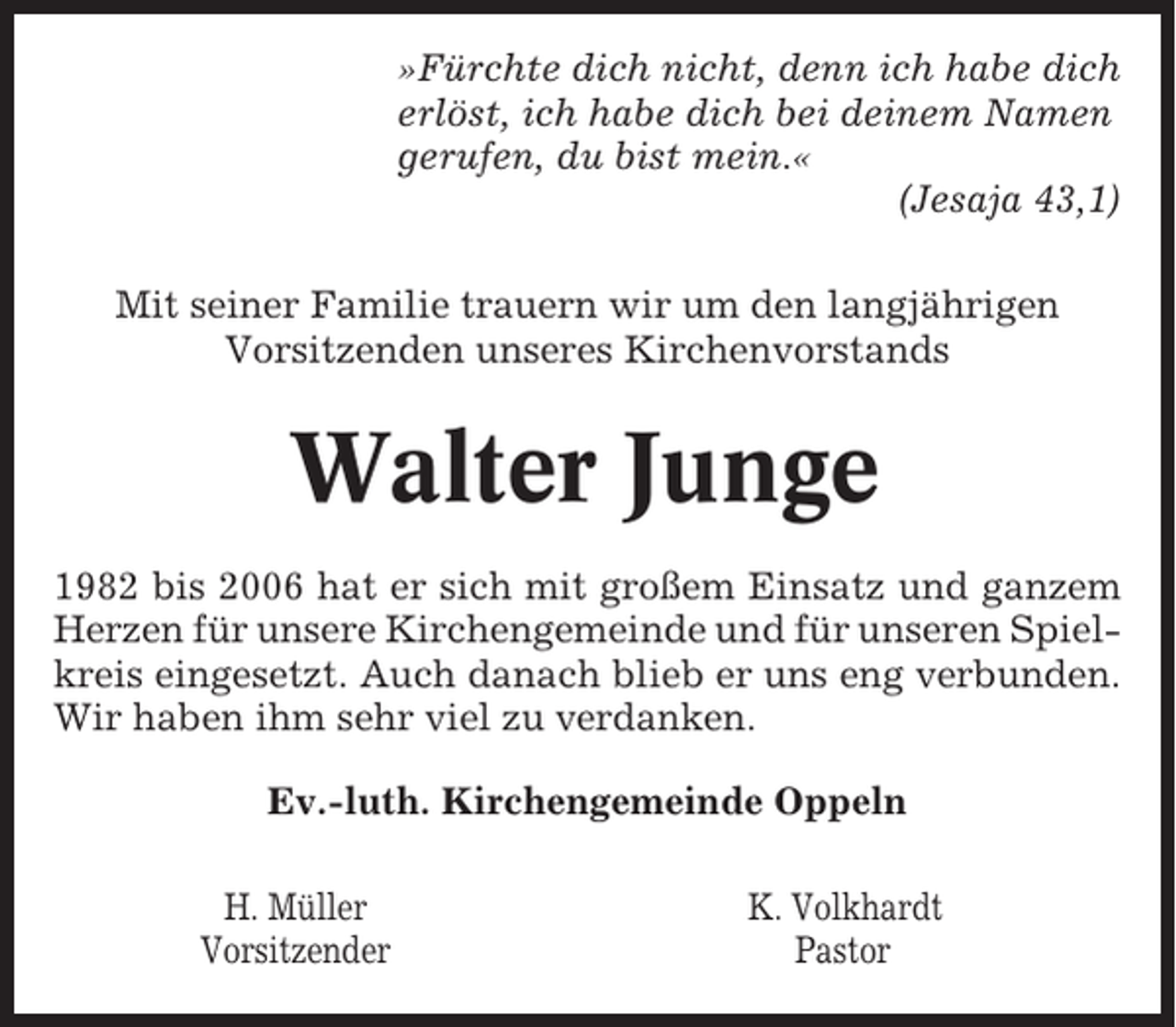 <p>»Fürchte dich nicht, denn ich habe dich<br />erlöst, ich habe dich bei deinem Namen<br />gerufen, du bist mein.«<br />(Jesaja 43,1)<br />Mit seiner Familie trauern wir um den langjährigen<br />Vorsitzenden unseres Kirchenvorstands</p><p>Walter Junge<br />1982 bis 2006 hat er sich mit großem Einsatz und ganzem<br />Herzen für unsere Kirchengemeinde und für unseren Spielkreis eingesetzt. Auch danach blieb er uns eng verbunden.<br />Wir haben ihm sehr viel zu verdanken.<br />Ev.-luth. Kirchengemeinde Oppeln<br />H. Müller<br />Vorsitzender</p><p>K. Volkhardt<br />Pastor</p>