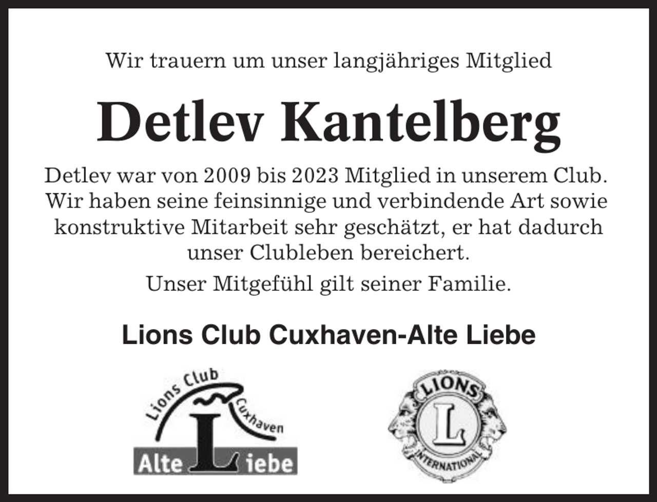 <p>Wir trauern um unser langjähriges Mitglied</p><p>Detlev Kantelberg<br />Detlev war von 2009 bis 2023 Mitglied in unserem Club.<br />Wir haben seine feinsinnige und verbindende Art sowie<br />konstruktive Mitarbeit sehr geschätzt, er hat dadurch<br />unser Clubleben bereichert.<br />Unser Mitgefühl gilt seiner Familie.</p><p>Lions Club Cuxhaven-Alte Liebe</p>