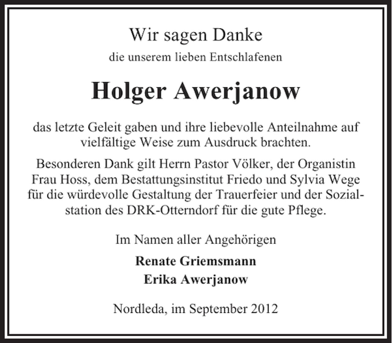 <p>Wir sagen Danke<br />die unserem lieben Entschlafenen</p><p>Holger Awerjanow<br />das letzte Geleit gaben und ihre liebevolle Anteilnahme auf<br />vielfältige Weise zum Ausdruck brachten.<br />Besonderen Dank gilt Herrn Pastor Völker, der Organistin<br />Frau Hoss, dem Bestattungsinstitut Friedo und Sylvia Wege<br />für die würdevolle Gestaltung der Trauerfeier und der Sozialstation des DRK-Otterndorf für die gute Pflege.<br />Im Namen aller Angehörigen<br />Renate Griemsmann<br />Erika Awerjanow<br />Nordleda, im September 2012</p>