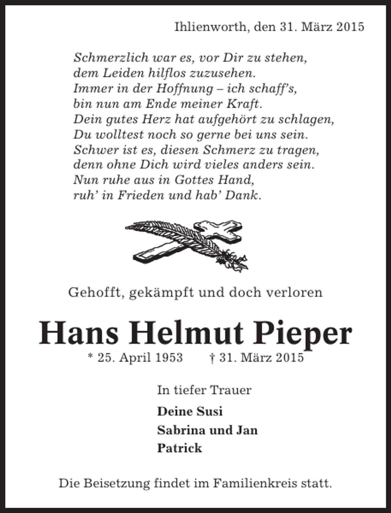 <p>Ihlienworth, den 31. März 2015<br />Schmerzlich war es, vor Dir zu stehen,<br />dem Leiden hilflos zuzusehen.<br />Immer in der Hoffnung – ich schaff’s,<br />bin nun am Ende meiner Kraft.<br />Dein gutes Herz hat aufgehört zu schlagen,<br />Du wolltest noch so gerne bei uns sein.<br />Schwer ist es, diesen Schmerz zu tragen,<br />denn ohne Dich wird vieles anders sein.<br />Nun ruhe aus in Gottes Hand,<br />ruh’ in Frieden und hab’ Dank.</p><p>Gehofft, gekämpft und doch verloren</p><p>Hans Helmut Pieper<br />* 25. April 1953</p><p>† 31. März 2015</p><p>In tiefer Trauer<br />Deine Susi<br />Sabrina und Jan<br />Patrick<br />Die Beisetzung findet im Familienkreis statt.</p>