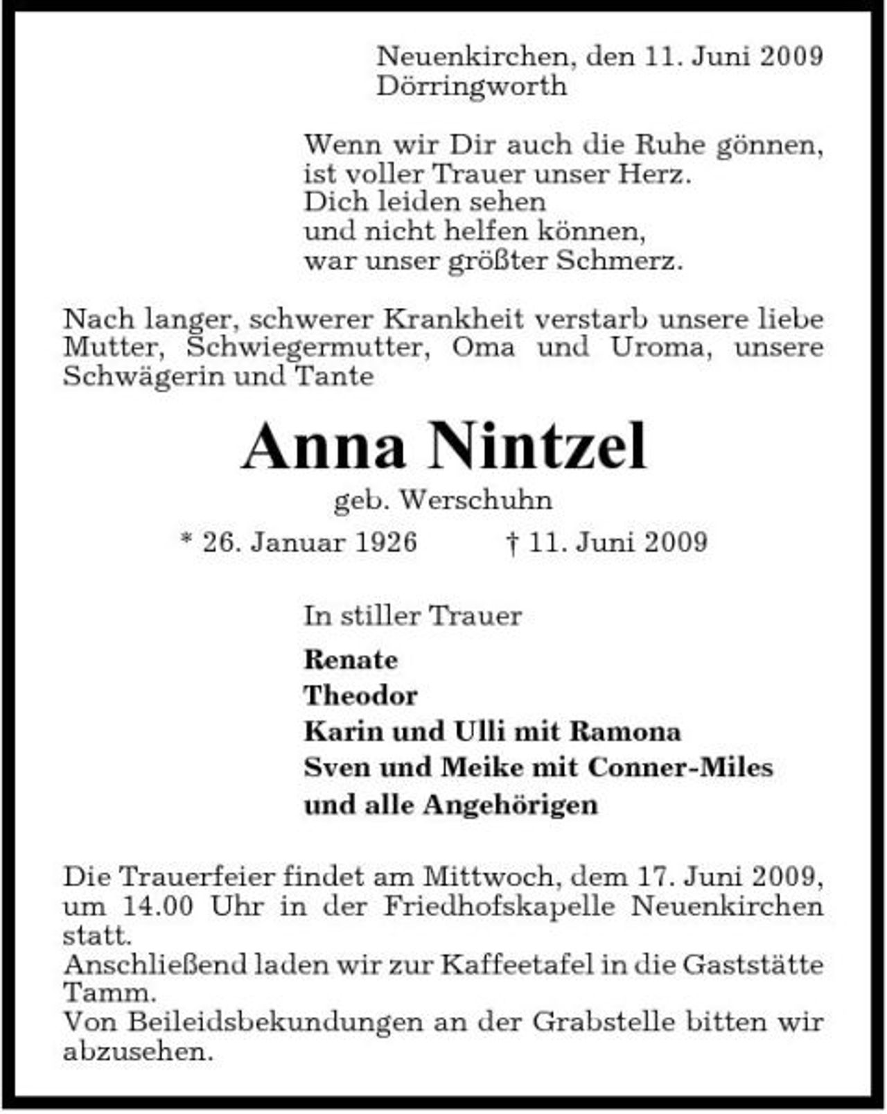 <p>Neuenkirchen, den 11. Juni 2009 Dörringworth Wenn wir Dir auch die Ruhe gönnen, ist voller Trauer unser Herz. Dich leiden sehen und nicht helfen können, war unser größter Schmerz. Nach langer, schwerer Krankheit verstarb unsere liebe Mutter, Schwiegermutter, Oma und Uroma, unsere Schwägerin und Tante</p><p>Anna Nintzel<br />geb. Werschuhn * 26. Januar 1926 † 11. Juni 2009 In stiller Trauer Renate Theodor Karin und Ulli mit Ramona Sven und Meike mit Conner-Miles und alle Angehörigen Die Trauerfeier findet am Mittwoch, dem 17. Juni 2009, um 14.00 Uhr in der Friedhofskapelle Neuenkirchen statt. Anschließend laden wir zur Kaffeetafel in die Gaststätte Tamm. Von Beileidsbekundungen an der Grabstelle bitten wir abzusehen.</p>