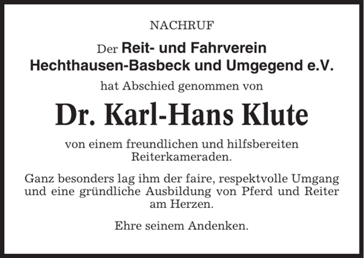 <p>NACHRUF<br />Der Reit- und Fahrverein<br />Hechthausen-Basbeck und Umgegend e.V.<br />hat Abschied genommen von</p><p>Dr. Karl-Hans Klute<br />von einem freundlichen und hilfsbereiten<br />Reiterkameraden.<br />Ganz besonders lag ihm der faire, respektvolle Umgang<br />und eine gründliche Ausbildung von Pferd und Reiter<br />am Herzen.<br />Ehre seinem Andenken.</p>