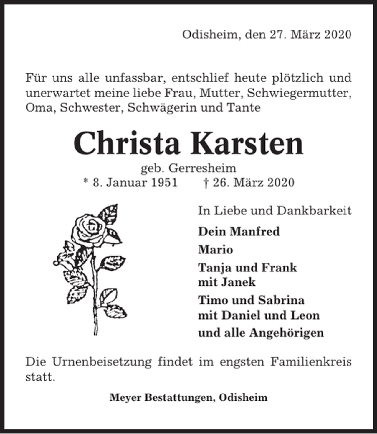 <p>Odisheim, den 27. März 2020</p><p>Für uns alle unfassbar, entschlief heute plötzlich und<br />unerwartet meine liebe Frau, Mutter, Schwiegermutter,<br />Oma, Schwester, Schwägerin und Tante</p><p>Christa Karsten<br />geb. Gerresheim<br />* 8. Januar 1951<br />† 26. März 2020<br />In Liebe und Dankbarkeit<br />Dein Manfred<br />Mario<br />Tanja und Frank<br />mit Janek<br />Timo und Sabrina<br />mit Daniel und Leon<br />und alle Angehörigen<br />Die Urnenbeisetzung findet im engsten Familienkreis<br />statt.<br />Meyer Bestattungen, Odisheim</p>