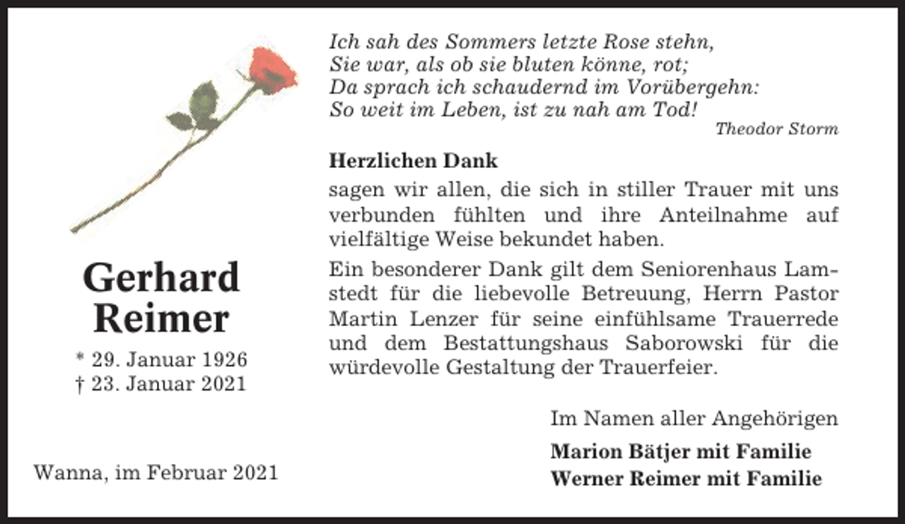 <p>Ich sah des Sommers letzte Rose stehn,<br />Sie war, als ob sie bluten könne, rot;<br />Da sprach ich schaudernd im Vorübergehn:<br />So weit im Leben, ist zu nah am Tod!<br />Theodor Storm</p><p>Gerhard<br />Reimer<br />* 29. Januar 1926<br />† 23. Januar 2021</p><p>Herzlichen Dank<br />sagen wir allen, die sich in stiller Trauer mit uns<br />verbunden fühlten und ihre Anteilnahme auf<br />vielfältige Weise bekundet haben.<br />Ein besonderer Dank gilt dem Seniorenhaus Lamstedt für die liebevolle Betreuung, Herrn Pastor<br />Martin Lenzer für seine einfühlsame Trauerrede<br />und dem Bestattungshaus Saborowski für die<br />würdevolle Gestaltung der Trauerfeier.<br />Im Namen aller Angehörigen</p><p>Wanna, im Februar 2021</p><p>Marion Bätjer mit Familie<br />Werner Reimer mit Familie</p>