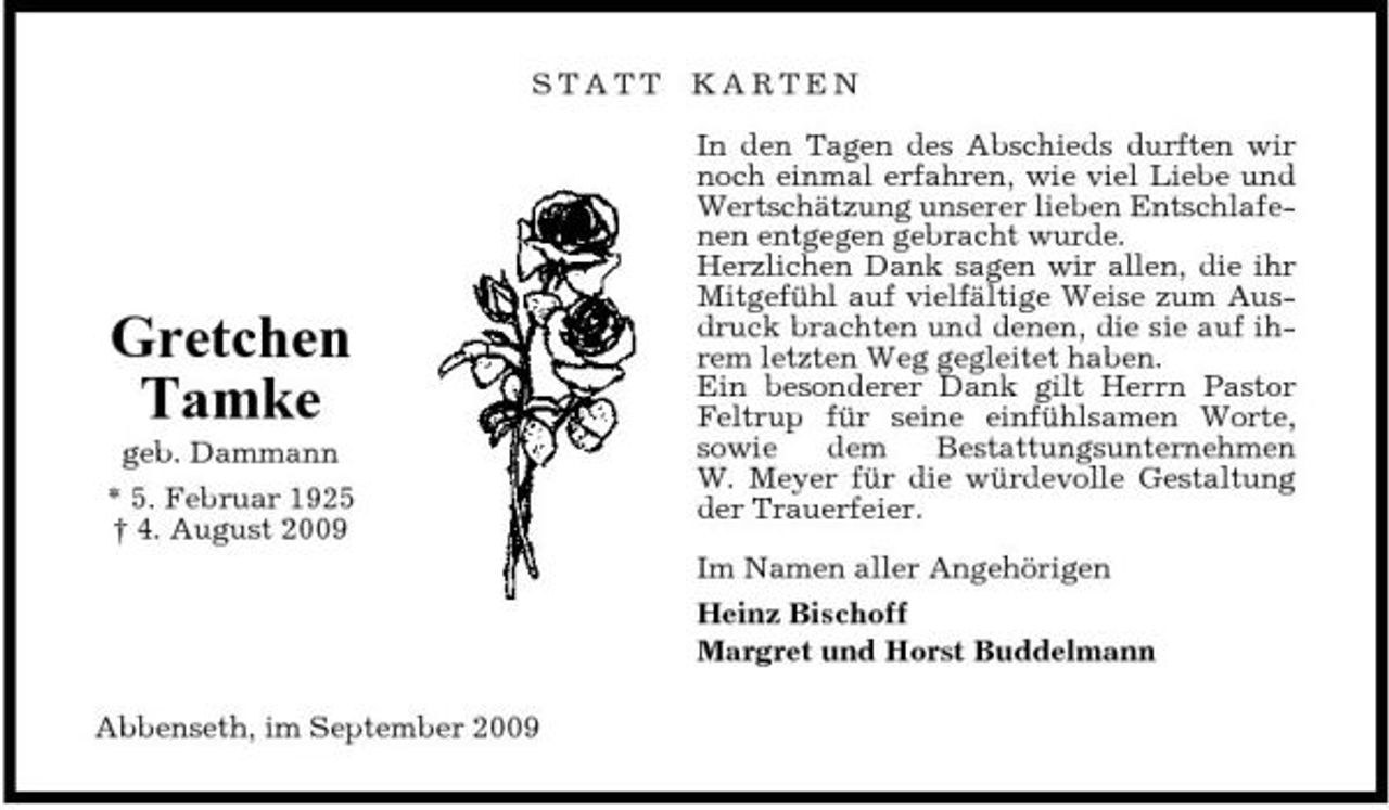 <p>STATT</p><p>KARTEN In den Tagen des Abschieds durften wir noch einmal erfahren, wie viel Liebe und Wertschätzung unserer lieben Entschlafenen entgegen gebracht wurde. Herzlichen Dank sagen wir allen, die ihr Mitgefühl auf vielfältige Weise zum Ausdruck brachten und denen, die sie auf ihrem letzten Weg gegleitet haben. Ein besonderer Dank gilt Herrn Pastor Feltrup für seine einfühlsamen Worte, sowie dem Bestattungsunternehmen W. Meyer für die würdevolle Gestaltung der Trauerfeier. Im Namen aller Angehörigen Heinz Bischoff Margret und Horst Buddelmann</p><p>Gretchen Tamke<br />geb. Dammann * 5. Februar 1925 † 4. August 2009</p><p>Abbenseth, im September 2009</p>