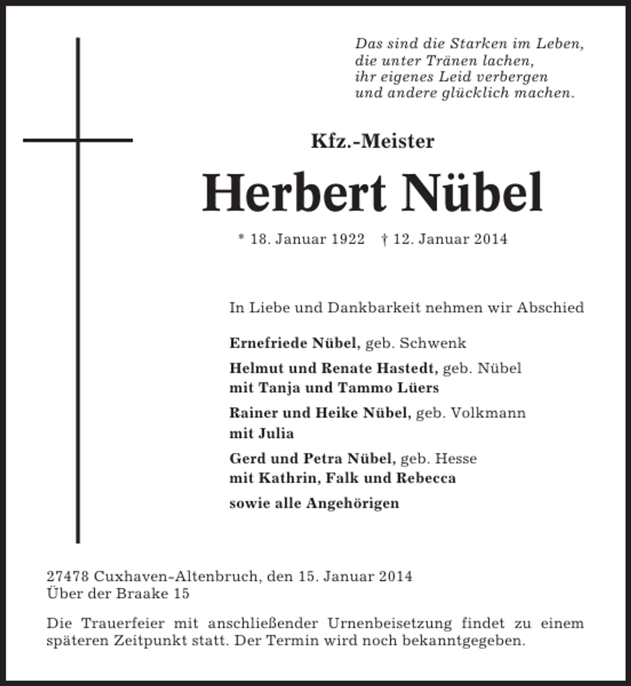 <p>Das sind die Starken im Leben,<br />die unter Tränen lachen,<br />ihr eigenes Leid verbergen<br />und andere glücklich machen.</p><p>Kfz.-Meister</p><p>Herbert Nübel<br />* 18. Januar 1922 † 12. Januar 2014</p><p>In Liebe und Dankbarkeit nehmen wir Abschied<br />Ernefriede Nübel, geb. Schwenk<br />Helmut und Renate Hastedt, geb. Nübel<br />mit Tanja und Tammo Lüers<br />Rainer und Heike Nübel, geb. Volkmann<br />mit Julia<br />Gerd und Petra Nübel, geb. Hesse<br />mit Kathrin, Falk und Rebecca<br />sowie alle Angehörigen</p><p>27478 Cuxhaven-Altenbruch, den 15. Januar 2014<br />Über der Braake 15<br />Die Trauerfeier mit anschließender Urnenbeisetzung findet zu einem<br />späteren Zeitpunkt statt. Der Termin wird noch bekanntgegeben.</p>