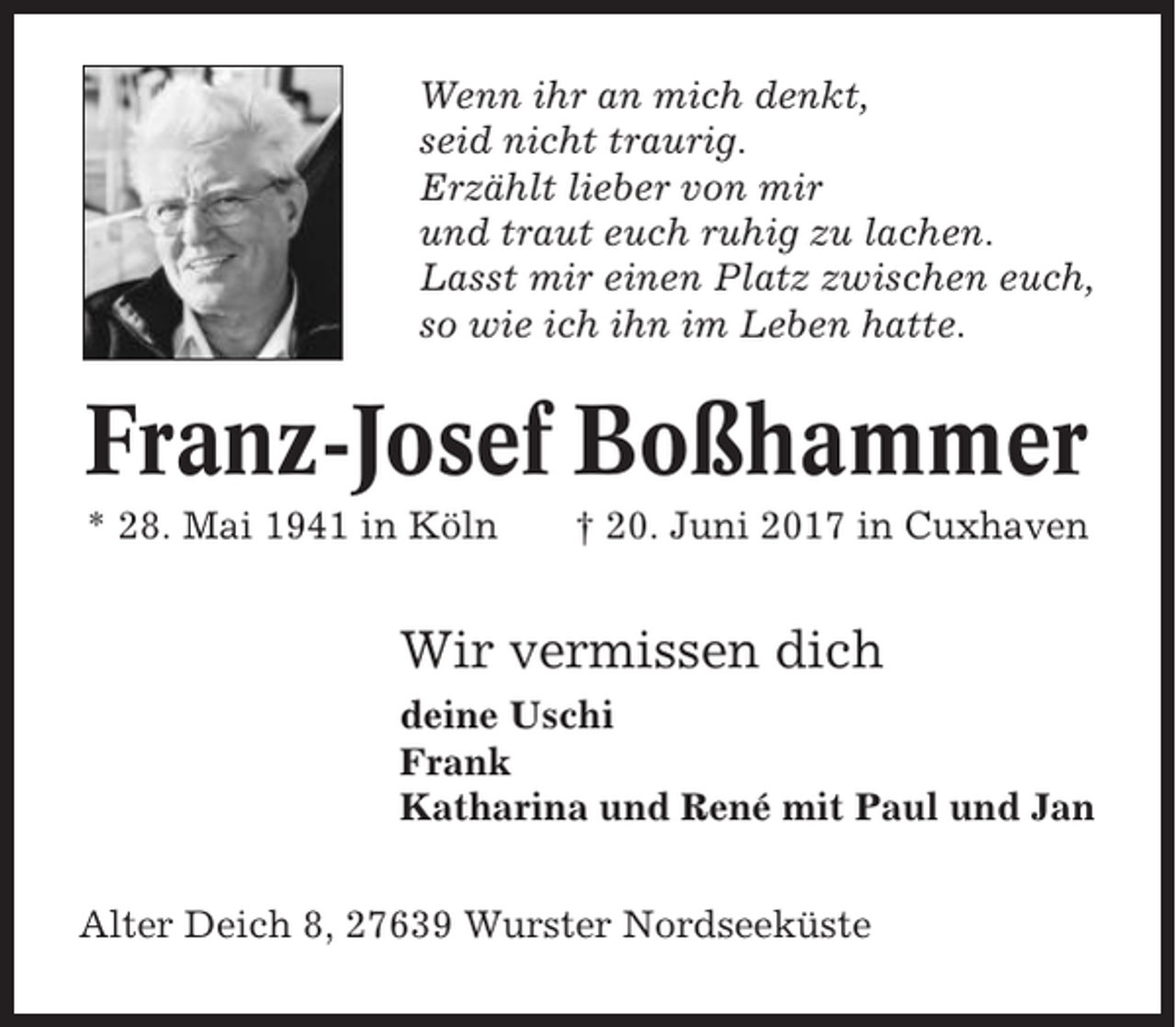 <p>Wenn ihr an mich denkt,<br />seid nicht traurig.<br />Erzählt lieber von mir<br />und traut euch ruhig zu lachen.<br />Lasst mir einen Platz zwischen euch,<br />so wie ich ihn im Leben hatte.</p><p>Franz-Josef Boßhammer<br />* 28. Mai 1941 in Köln</p><p>† 20. Juni 2017 in Cuxhaven</p><p>Wir vermissen dich<br />deine Uschi<br />Frank<br />Katharina und René mit Paul und Jan<br />Alter Deich 8, 27639 Wurster Nordseeküste</p>