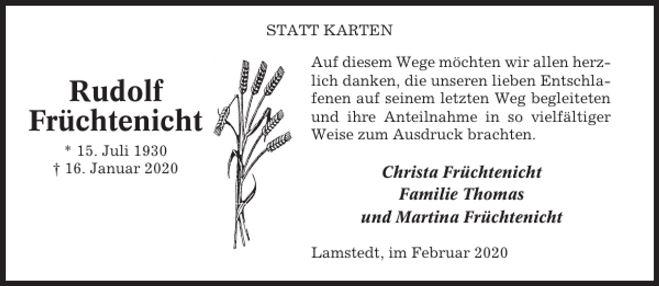 <p>STATT KARTEN</p><p>Rudolf<br />Früchtenicht<br />* 15. Juli 1930<br />† 16. Januar 2020</p><p>Auf diesem Wege möchten wir allen herzlich danken, die unseren lieben Entschlafenen auf seinem letzten Weg begleiteten<br />und ihre Anteilnahme in so vielfältiger<br />Weise zum Ausdruck brachten.</p><p>Christa Früchtenicht<br />Familie Thomas<br />und Martina Früchtenicht<br />Lamstedt, im Februar 2020</p>