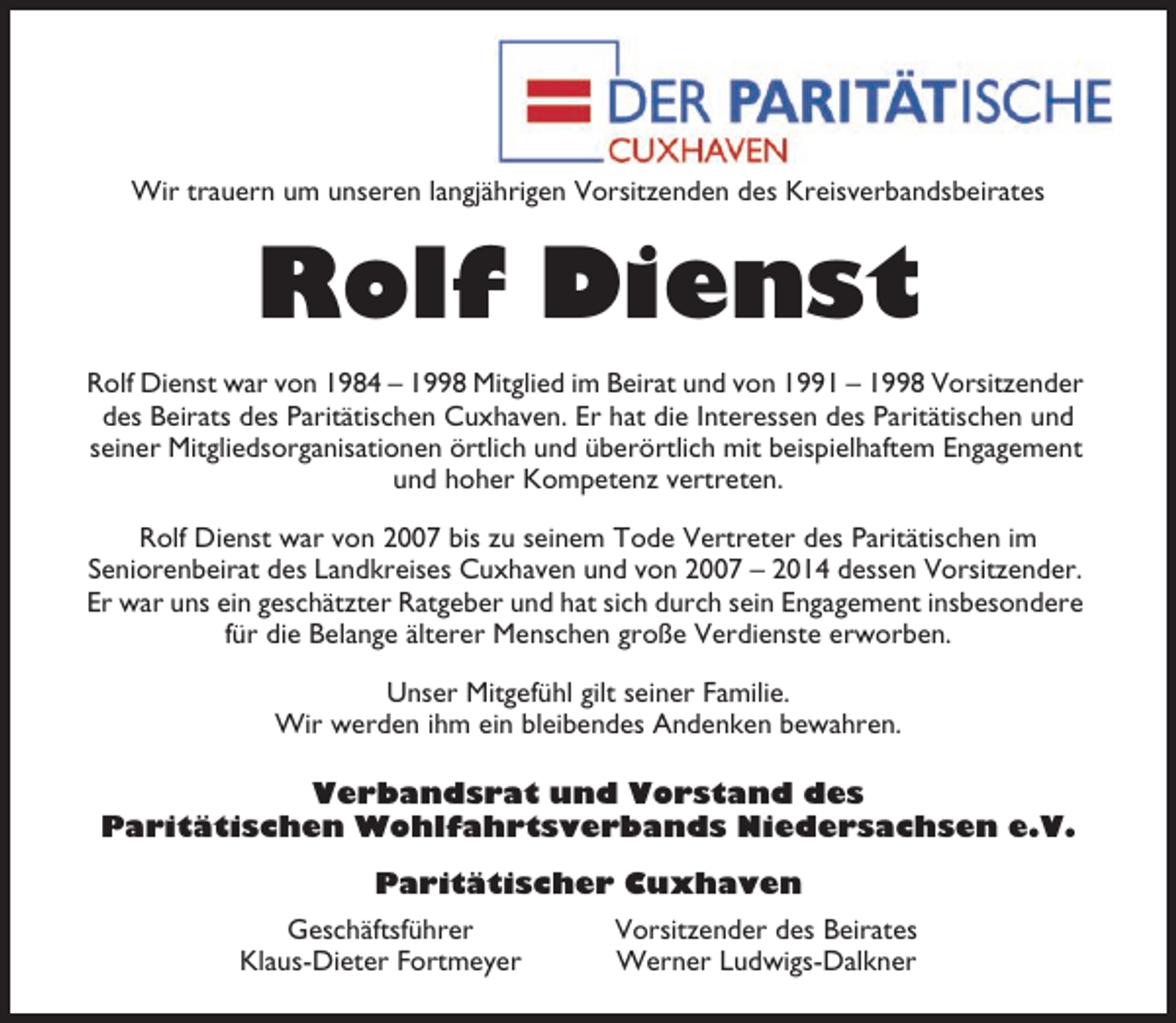 <p>Wir trauern um unseren langjährigen Vorsitzenden des Kreisverbandsbeirates</p><p>Rolf Dienst<br />Rolf Dienst war von 1984 – 1998 Mitglied im Beirat und von 1991 – 1998 Vorsitzender<br />des Beirats des Paritätischen Cuxhaven. Er hat die Interessen des Paritätischen und<br />seiner Mitgliedsorganisationen örtlich und überörtlich mit beispielhaftem Engagement<br />und hoher Kompetenz vertreten.<br />Rolf Dienst war von 2007 bis zu seinem Tode Vertreter des Paritätischen im<br />Seniorenbeirat des Landkreises Cuxhaven und von 2007 – 2014 dessen Vorsitzender.<br />Er war uns ein geschätzter Ratgeber und hat sich durch sein Engagement insbesondere<br />für die Belange älterer Menschen große Verdienste erworben.<br />Unser Mitgefühl gilt seiner Familie.<br />Wir werden ihm ein bleibendes Andenken bewahren.<br />Verbandsrat und Vorstand des<br />Paritätischen Wohlfahrtsverbands Niedersachsen e.V.<br />Paritätischer Cuxhaven<br />Geschäftsführer<br />Klaus-Dieter Fortmeyer</p><p>Vorsitzender des Beirates<br />Werner Ludwigs-Dalkner</p>