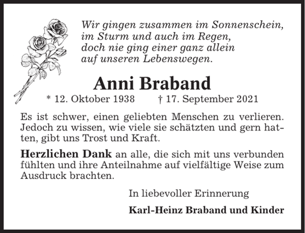 <p>Wir gingen zusammen im Sonnenschein,<br />im Sturm und auch im Regen,<br />doch nie ging einer ganz allein<br />auf unseren Lebenswegen.</p><p>Anni Braband<br />* 12. Oktober 1938</p><p>† 17. September 2021</p><p>Es ist schwer, einen geliebten Menschen zu verlieren.<br />Jedoch zu wissen, wie viele sie schätzten und gern hatten, gibt uns Trost und Kraft.</p><p>Herzlichen Dank an alle, die sich mit uns verbunden<br />fühlten und ihre Anteilnahme auf vielfältige Weise zum<br />Ausdruck brachten.<br />In liebevoller Erinnerung<br />Karl-Heinz Braband und Kinder</p>