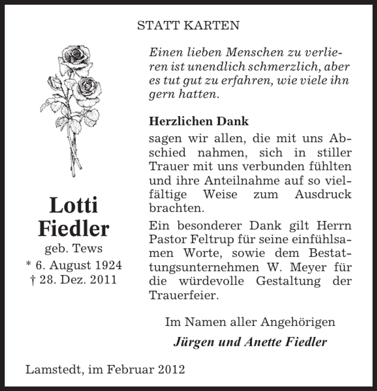 <p>STATT KARTEN<br />Einen lieben Menschen zu verlieren ist unendlich schmerzlich, aber<br />es tut gut zu erfahren, wie viele ihn<br />gern hatten.</p><p>Lotti<br />Fiedler<br />geb. Tews<br />* 6. August 1924<br />† 28. Dez. 2011</p><p>Herzlichen Dank<br />sagen wir allen, die mit uns Abschied nahmen, sich in stiller<br />Trauer mit uns verbunden fühlten<br />und ihre Anteilnahme auf so vielfältige Weise zum Ausdruck<br />brachten.<br />Ein besonderer Dank gilt Herrn<br />Pastor Feltrup für seine einfühlsamen Worte, sowie dem Bestattungsunternehmen W. Meyer für<br />die würdevolle Gestaltung der<br />Trauerfeier.<br />Im Namen aller Angehörigen</p><p>Jürgen und Anette Fiedler<br />Lamstedt, im Februar 2012</p>