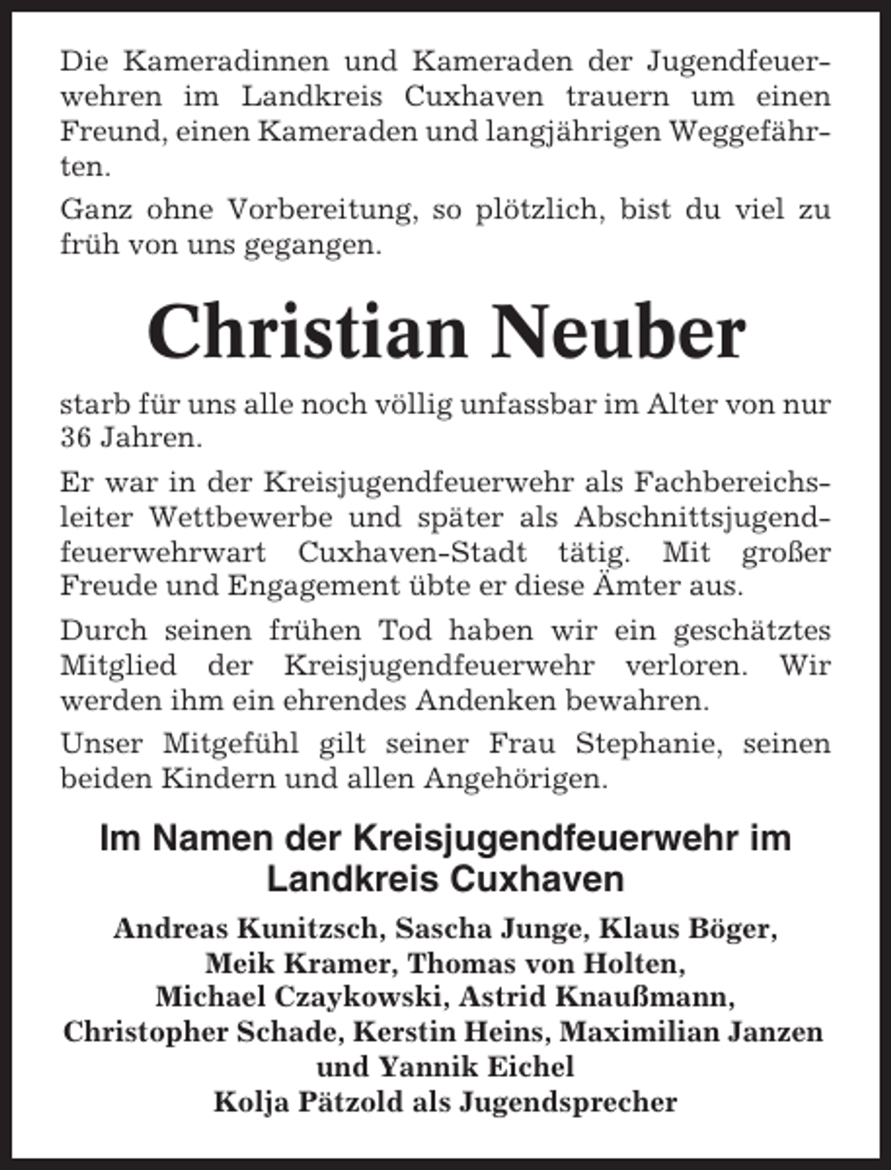 <p>Die Kameradinnen und Kameraden der Jugendfeuerwehren im Landkreis Cuxhaven trauern um einen<br />Freund, einen Kameraden und langjährigen Weggefährten.<br />Ganz ohne Vorbereitung, so plötzlich, bist du viel zu<br />früh von uns gegangen.</p><p>Christian Neuber<br />starb für uns alle noch völlig unfassbar im Alter von nur<br />36 Jahren.<br />Er war in der Kreisjugendfeuerwehr als Fachbereichsleiter Wettbewerbe und später als Abschnittsjugendfeuerwehrwart Cuxhaven-Stadt tätig. Mit großer<br />Freude und Engagement übte er diese Ämter aus.<br />Durch seinen frühen Tod haben wir ein geschätztes<br />Mitglied der Kreisjugendfeuerwehr verloren. Wir<br />werden ihm ein ehrendes Andenken bewahren.<br />Unser Mitgefühl gilt seiner Frau Stephanie, seinen<br />beiden Kindern und allen Angehörigen.</p><p>Im Namen der Kreisjugendfeuerwehr im<br />Landkreis Cuxhaven<br />Andreas Kunitzsch, Sascha Junge, Klaus Böger,<br />Meik Kramer, Thomas von Holten,<br />Michael Czaykowski, Astrid Knaußmann,<br />Christopher Schade, Kerstin Heins, Maximilian Janzen<br />und Yannik Eichel<br />Kolja Pätzold als Jugendsprecher</p>