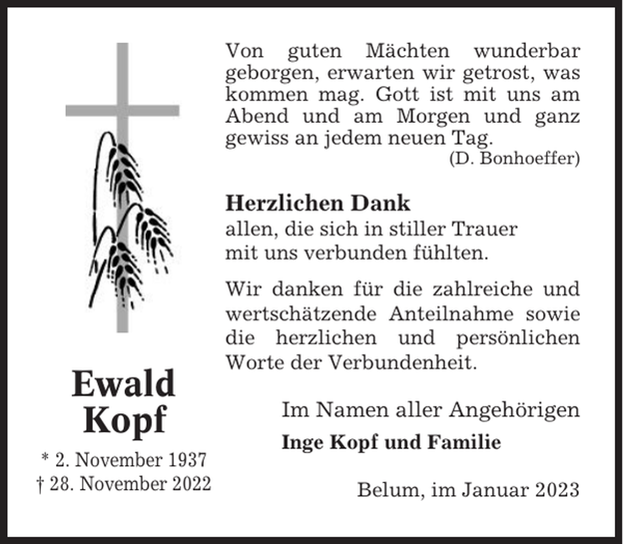 <p>Von guten Mächten wunderbar<br />geborgen, erwarten wir getrost, was<br />kommen mag. Gott ist mit uns am<br />Abend und am Morgen und ganz<br />gewiss an jedem neuen Tag.<br />(D. Bonhoeffer)</p><p>Herzlichen Dank<br />allen, die sich in stiller Trauer<br />mit uns verbunden fühlten.</p><p>Ewald<br />Kopf<br />* 2. November 1937<br />† 28. November 2022</p><p>Wir danken für die zahlreiche und<br />wertschätzende Anteilnahme sowie<br />die herzlichen und persönlichen<br />Worte der Verbundenheit.</p><p>Im Namen aller Angehörigen<br />Inge Kopf und Familie<br />Belum, im Januar 2023</p>