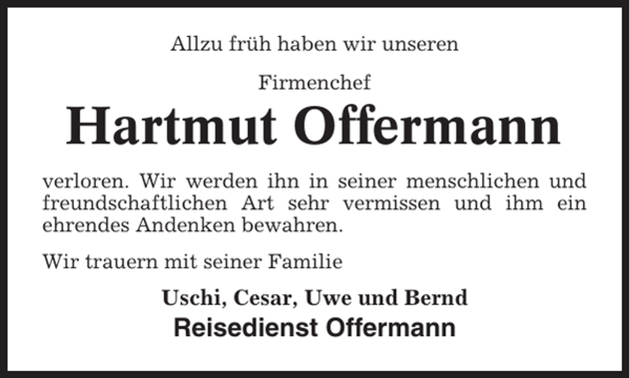<p>Allzu früh haben wir unseren<br />Firmenchef</p><p>Hartmut Offermann<br />verloren. Wir werden ihn in seiner menschlichen und<br />freundschaftlichen Art sehr vermissen und ihm ein<br />ehrendes Andenken bewahren.<br />Wir trauern mit seiner Familie</p><p>Uschi, Cesar, Uwe und Bernd</p><p>Reisedienst Offermann</p>