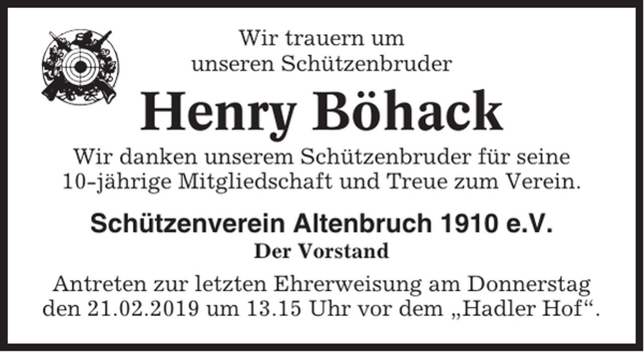 <p>Wir trauern um<br />unseren Schützenbruder</p><p>Henry Böhack<br />Wir danken unserem Schützenbruder für seine<br />10-jährige Mitgliedschaft und Treue zum Verein.</p><p>Schützenverein Altenbruch 1910 e.V.<br />Der Vorstand</p><p>Antreten zur letzten Ehrerweisung am Donnerstag<br />den 21.02.2019 um 13.15 Uhr vor dem „Hadler Hof“.</p>