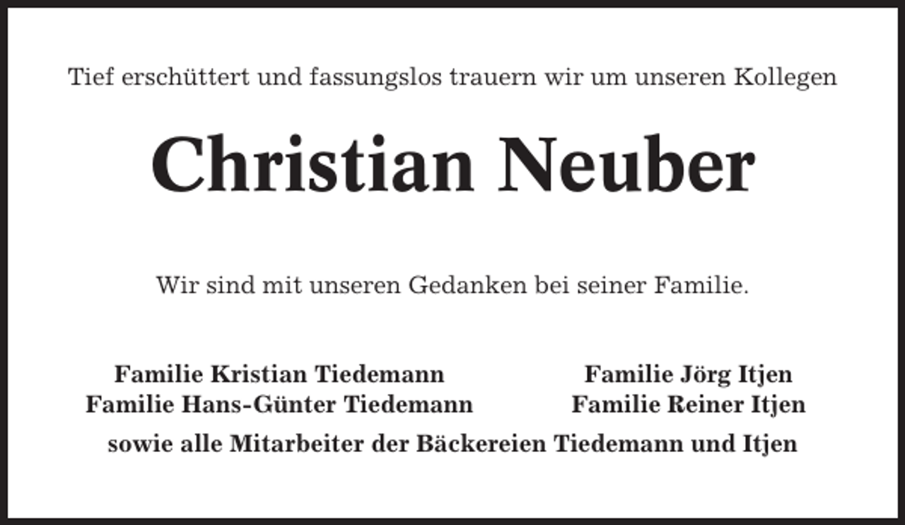 <p>Tief erschüttert und fassungslos trauern wir um unseren Kollegen</p><p>Christian Neuber<br />Wir sind mit unseren Gedanken bei seiner Familie.</p><p>Familie Kristian Tiedemann<br />Familie Hans-Günter Tiedemann</p><p>Familie Jörg Itjen<br />Familie Reiner Itjen</p><p>sowie alle Mitarbeiter der Bäckereien Tiedemann und Itjen</p>