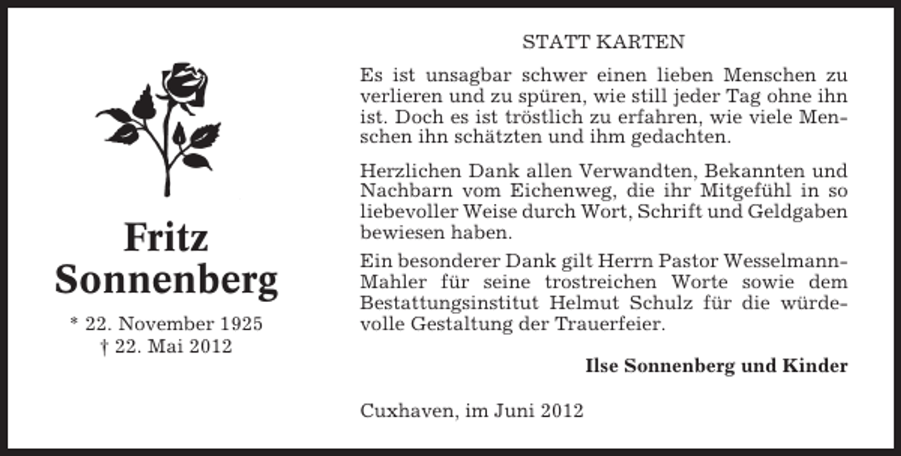 <p>STATT KARTEN<br />Es ist unsagbar schwer einen lieben Menschen zu<br />verlieren und zu spüren, wie still jeder Tag ohne ihn<br />ist. Doch es ist tröstlich zu erfahren, wie viele Menschen ihn schätzten und ihm gedachten.</p><p>Fritz<br />Sonnenberg<br />* 22. November 1925<br />† 22. Mai 2012</p><p>Herzlichen Dank allen Verwandten, Bekannten und<br />Nachbarn vom Eichenweg, die ihr Mitgefühl in so<br />liebevoller Weise durch Wort, Schrift und Geldgaben<br />bewiesen haben.<br />Ein besonderer Dank gilt Herrn Pastor WesselmannMahler für seine trostreichen Worte sowie dem<br />Bestattungsinstitut Helmut Schulz für die würdevolle Gestaltung der Trauerfeier.<br />Ilse Sonnenberg und Kinder<br />Cuxhaven, im Juni 2012</p>