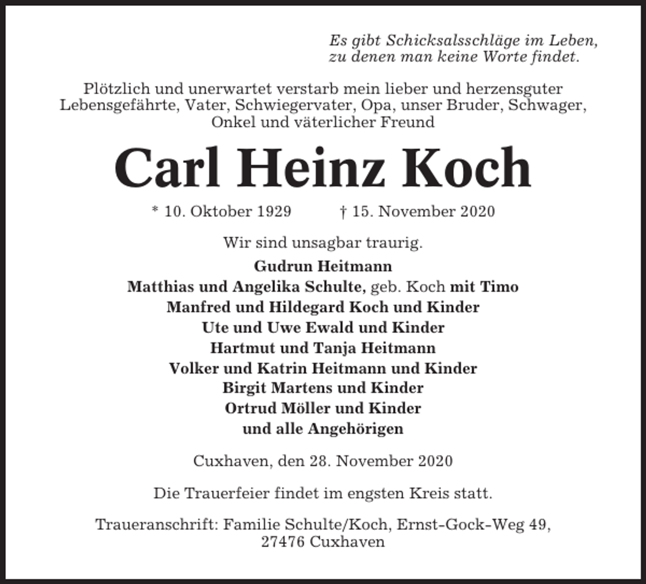 <p>Es gibt Schicksalsschläge im Leben,<br />zu denen man keine Worte findet.<br />Plötzlich und unerwartet verstarb mein lieber und herzensguter<br />Lebensgefährte, Vater, Schwiegervater, Opa, unser Bruder, Schwager,<br />Onkel und väterlicher Freund</p><p>Carl Heinz Koch<br />* 10. Oktober 1929</p><p>† 15. November 2020</p><p>Wir sind unsagbar traurig.<br />Gudrun Heitmann<br />Matthias und Angelika Schulte, geb. Koch mit Timo<br />Manfred und Hildegard Koch und Kinder<br />Ute und Uwe Ewald und Kinder<br />Hartmut und Tanja Heitmann<br />Volker und Katrin Heitmann und Kinder<br />Birgit Martens und Kinder<br />Ortrud Möller und Kinder<br />und alle Angehörigen<br />Cuxhaven, den 28. November 2020<br />Die Trauerfeier findet im engsten Kreis statt.<br />Traueranschrift: Familie Schulte/Koch, Ernst-Gock-Weg 49,<br />27476 Cuxhaven</p>