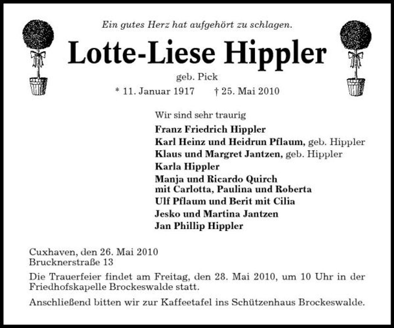 <p>Ein gutes Herz hat aufgehört zu schlagen.</p><p>Lotte-Liese Hippler<br />geb. Pick * 11. Januar 1917 † 25. Mai 2010<br />Wir sind sehr traurig</p><p>Franz Friedrich Hippler Karl Heinz und Heidrun Pflaum, geb. Hippler Klaus und Margret Jantzen, geb. Hippler Karla Hippler Manja und Ricardo Quirch mit Carlotta, Paulina und Roberta Ulf Pflaum und Berit mit Cilia Jesko und Martina Jantzen Jan Phillip Hippler Cuxhaven, den 26. Mai 2010 Brucknerstraße 13 Die Trauerfeier findet am Freitag, den 28. Mai 2010, um 10 Uhr in der Friedhofskapelle Brockeswalde statt. Anschließend bitten wir zur Kaffeetafel ins Schützenhaus Brockeswalde.</p>