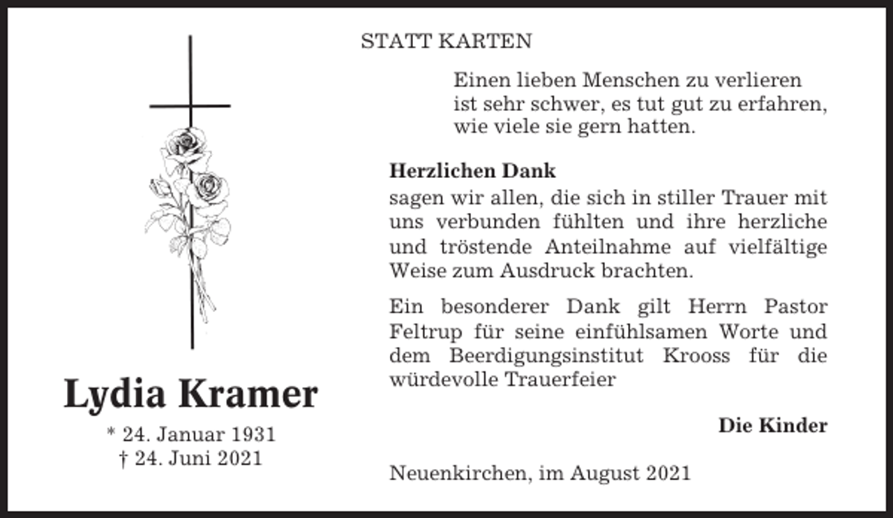 <p>STATT KARTEN<br />Einen lieben Menschen zu verlieren<br />ist sehr schwer, es tut gut zu erfahren,<br />wie viele sie gern hatten.<br />Herzlichen Dank<br />sagen wir allen, die sich in stiller Trauer mit<br />uns verbunden fühlten und ihre herzliche<br />und tröstende Anteilnahme auf vielfältige<br />Weise zum Ausdruck brachten.</p><p>Lydia Kramer<br />* 24. Januar 1931<br />† 24. Juni 2021</p><p>Ein besonderer Dank gilt Herrn Pastor<br />Feltrup für seine einfühlsamen Worte und<br />dem Beerdigungsinstitut Krooss für die<br />würdevolle Trauerfeier<br />Die Kinder<br />Neuenkirchen, im August 2021</p>