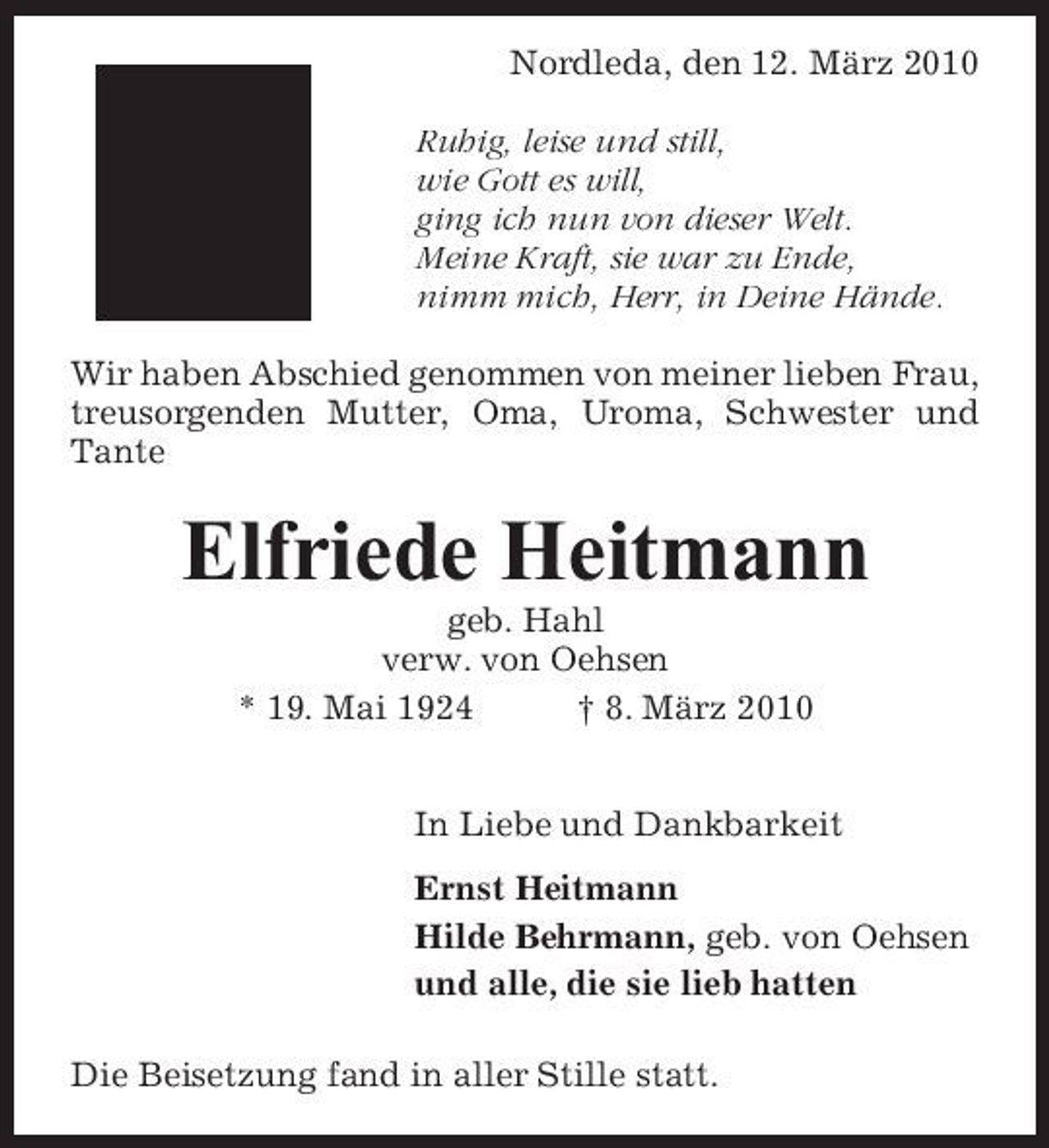 <p>Nordleda, den 12. März 2010 Ruhig, leise und still, wie Gott es will, ging ich nun von dieser Welt. Meine Kraft, sie war zu Ende, nimm mich, Herr, in Deine Hände. Wir haben Abschied genommen von meiner lieben Frau, treusorgenden Mutter, Oma, Uroma, Schwester und Tante</p><p>Elfriede Heitmann<br />geb. Hahl verw. von Oehsen * 19. Mai 1924 † 8. März 2010 In Liebe und Dankbarkeit Ernst Heitmann Hilde Behrmann, geb. von Oehsen und alle, die sie lieb hatten Die Beisetzung fand in aller Stille statt.</p>