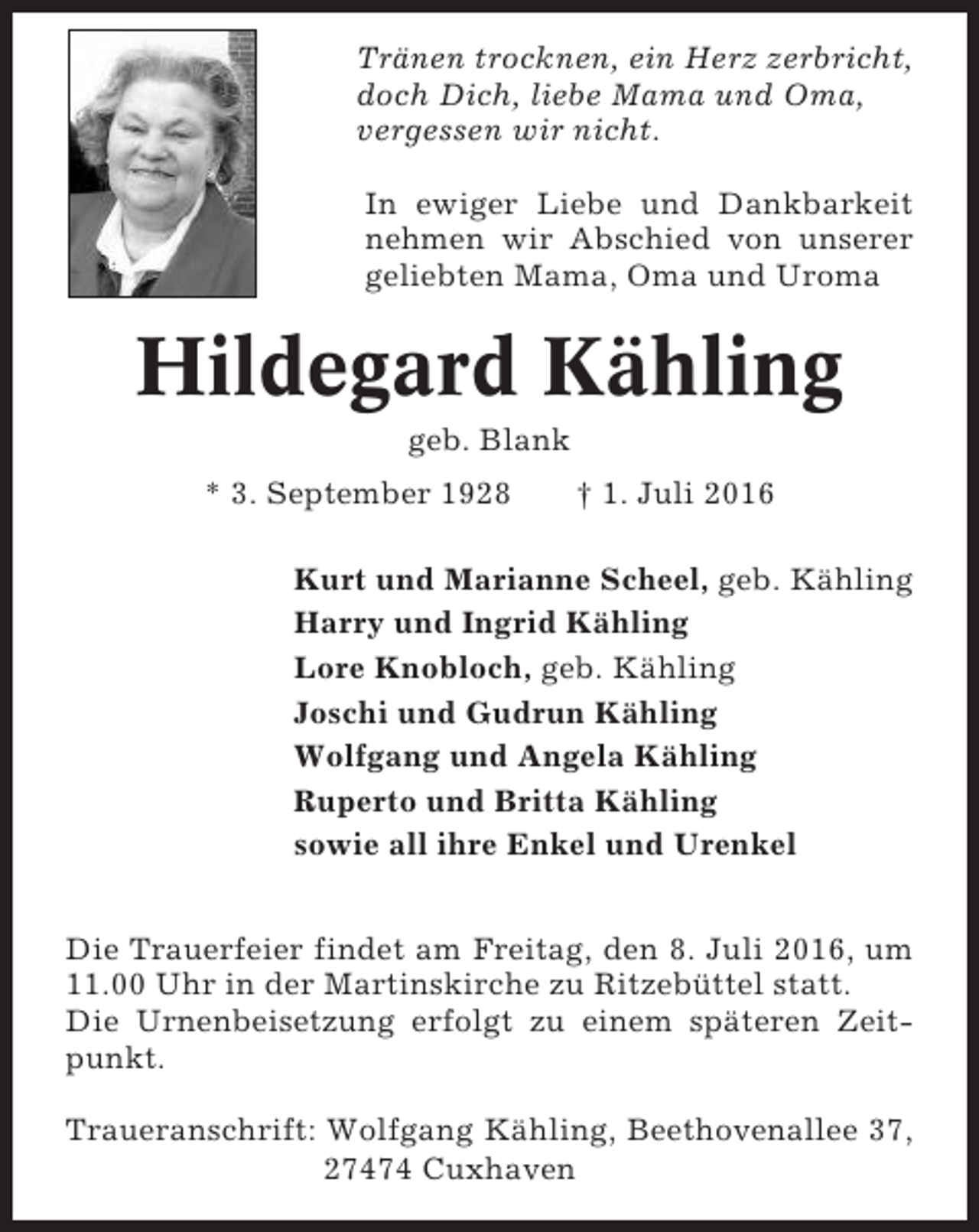 <p>Tränen trocknen, ein Herz zerbricht,<br />doch Dich, liebe Mama und Oma,<br />vergessen wir nicht.<br />In ewiger Liebe und Dankbarkeit<br />nehmen wir Abschied von unserer<br />geliebten Mama, Oma und Uroma</p><p>Hildegard Kähling<br />geb. Blank<br />* 3. September 1928</p><p>† 1. Juli 2016</p><p>Kurt und Marianne Scheel, geb. Kähling<br />Harry und Ingrid Kähling<br />Lore Knobloch, geb. Kähling<br />Joschi und Gudrun Kähling<br />Wolfgang und Angela Kähling<br />Ruperto und Britta Kähling<br />sowie all ihre Enkel und Urenkel<br />Die Trauerfeier findet am Freitag, den 8. Juli 2016, um<br />11.00 Uhr in der Martinskirche zu Ritzebüttel statt.<br />Die Urnenbeisetzung erfolgt zu einem späteren Zeitpunkt.<br />Traueranschrift: Wolfgang Kähling, Beethovenallee 37,<br />27474 Cuxhaven</p>