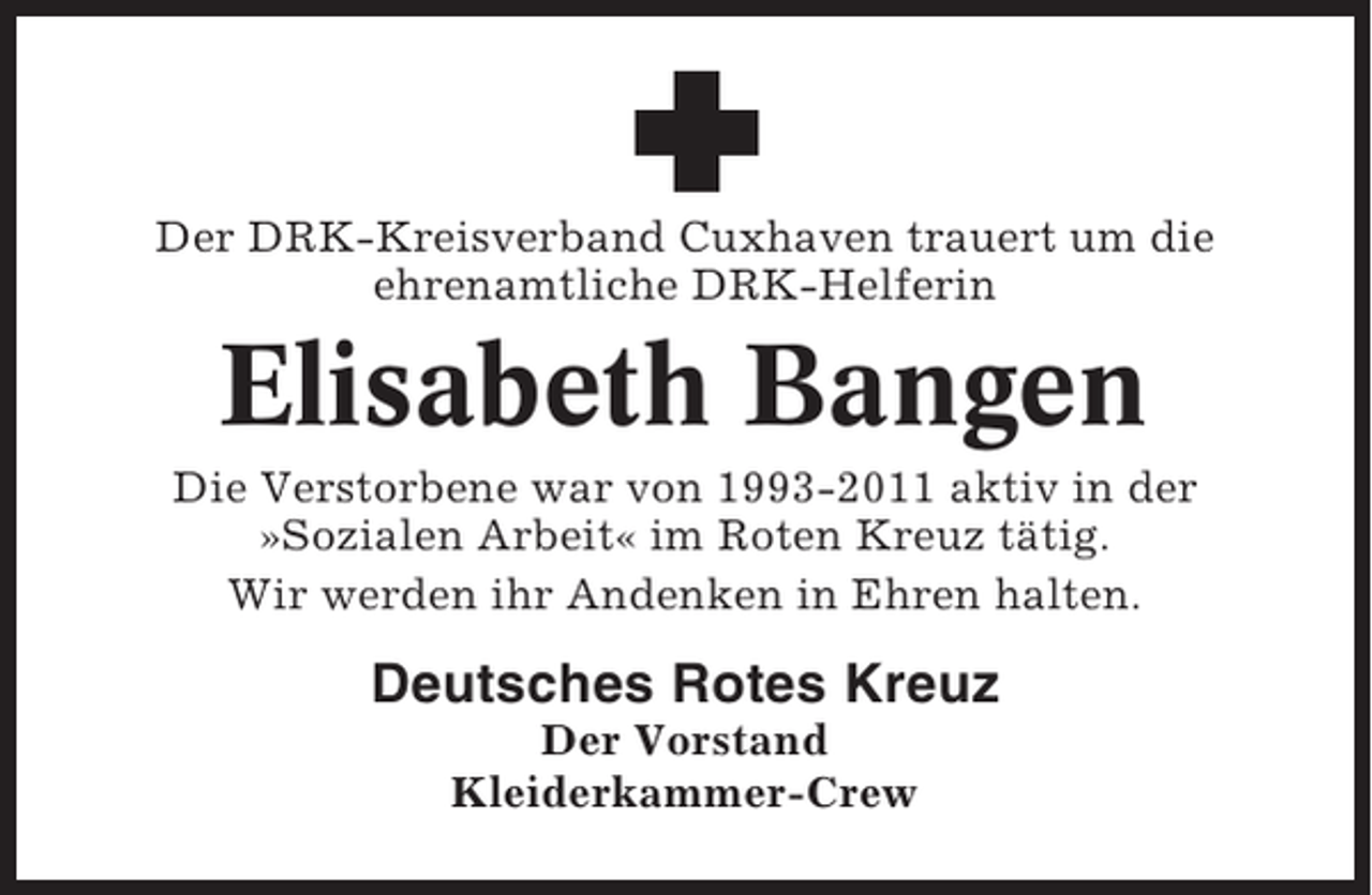 <p>Der DRK-Kreisverband Cuxhaven trauert um die<br />ehrenamtliche DRK-Helferin</p><p>Elisabeth Bangen<br />Die Verstorbene war von 1993-2011 aktiv in der<br />»Sozialen Arbeit« im Roten Kreuz tätig.<br />Wir werden ihr Andenken in Ehren halten.</p><p>Deutsches Rotes Kreuz<br />Der Vorstand<br />Kleiderkammer-Crew</p>