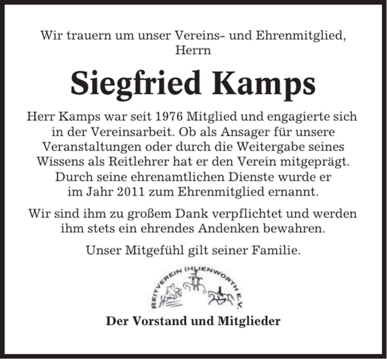 <p>Wir trauern um unser Vereins- und Ehrenmitglied,<br />Herrn</p><p>Siegfried Kamps<br />Herr Kamps war seit 1976 Mitglied und engagierte sich<br />in der Vereinsarbeit. Ob als Ansager für unsere<br />Veranstaltungen oder durch die Weitergabe seines<br />Wissens als Reitlehrer hat er den Verein mitgeprägt.<br />Durch seine ehrenamtlichen Dienste wurde er<br />im Jahr 2011 zum Ehrenmitglied ernannt.<br />Wir sind ihm zu großem Dank verpflichtet und werden<br />ihm stets ein ehrendes Andenken bewahren.<br />Unser Mitgefühl gilt seiner Familie.</p><p>Der Vorstand und Mitglieder</p>