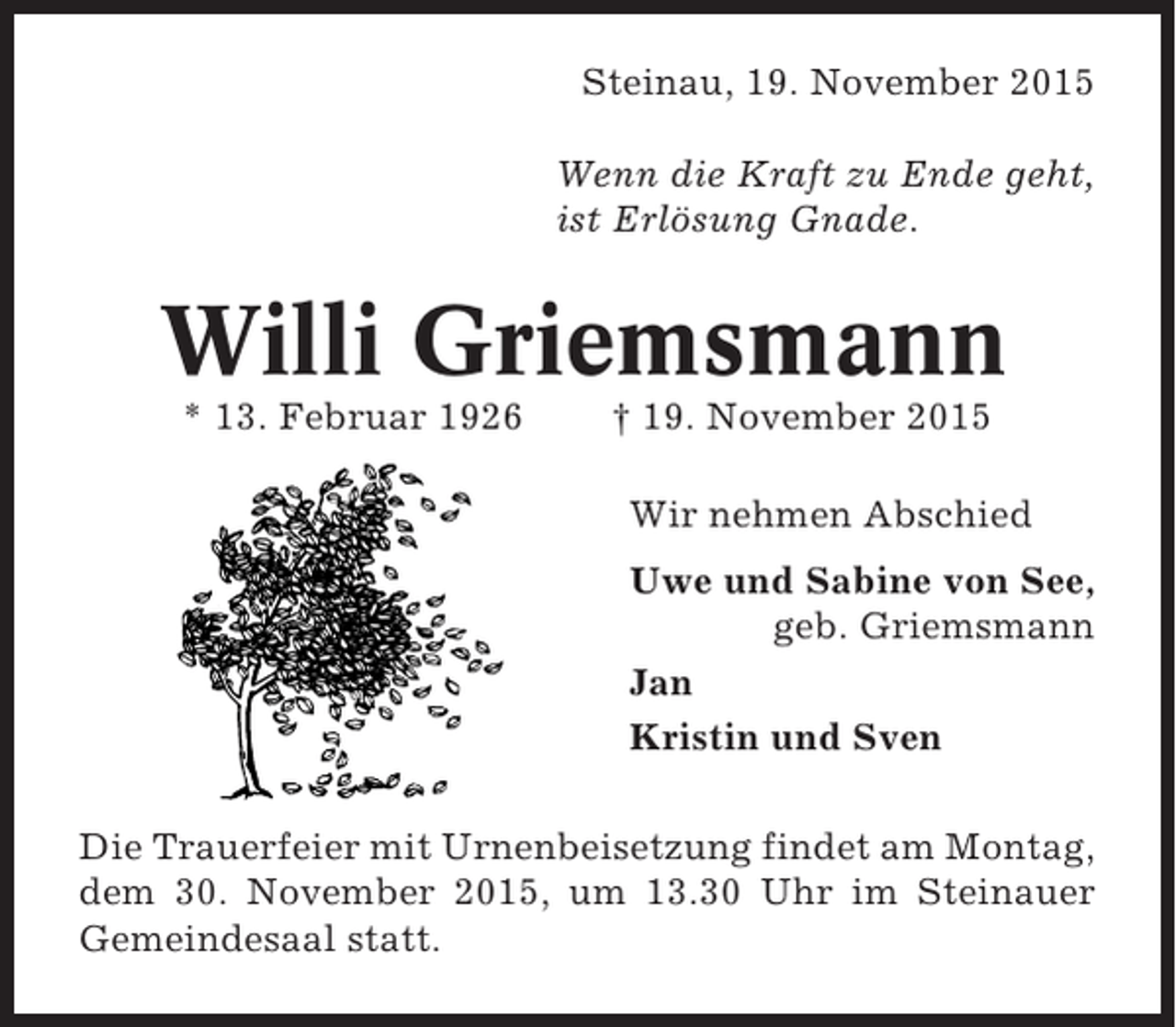<p>Steinau, 19. November 2015<br />Wenn die Kraft zu Ende geht,<br />ist Erlösung Gnade.</p><p>Willi Griemsmann<br />* 13. Februar 1926</p><p>† 19. November 2015<br />Wir nehmen Abschied<br />Uwe und Sabine von See,<br />geb. Griemsmann<br />Jan<br />Kristin und Sven</p><p>Die Trauerfeier mit Urnenbeisetzung findet am Montag,<br />dem 30. November 2015, um 13.30 Uhr im Steinauer<br />Gemeindesaal statt.</p>