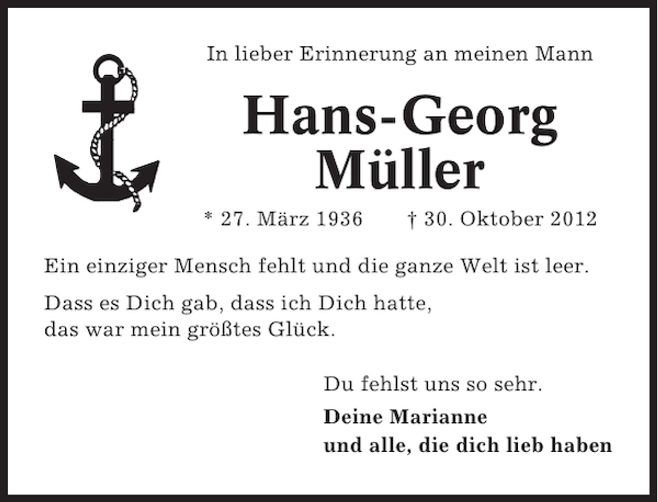 <p>In lieber Erinnerung an meinen Mann</p><p>Hans-Georg<br />Müller<br />* 27. März 1936</p><p>† 30. Oktober 2012</p><p>Ein einziger Mensch fehlt und die ganze Welt ist leer.<br />Dass es Dich gab, dass ich Dich hatte,<br />das war mein größtes Glück.<br />Du fehlst uns so sehr.<br />Deine Marianne<br />und alle, die dich lieb haben</p>