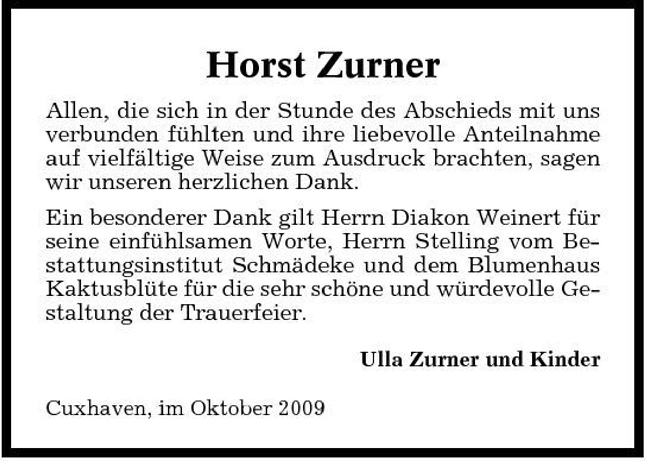 <p>Horst Zurner<br />Allen, die sich in der Stunde des Abschieds mit uns verbunden fühlten und ihre liebevolle Anteilnahme auf vielfältige Weise zum Ausdruck brachten, sagen wir unseren herzlichen Dank. Ein besonderer Dank gilt Herrn Diakon Weinert für seine einfühlsamen Worte, Herrn Stelling vom Bestattungsinstitut Schmädeke und dem Blumenhaus Kaktusblüte für die sehr schöne und würdevolle Gestaltung der Trauerfeier.<br />Ulla Zurner und Kinder Cuxhaven, im Oktober 2009</p>