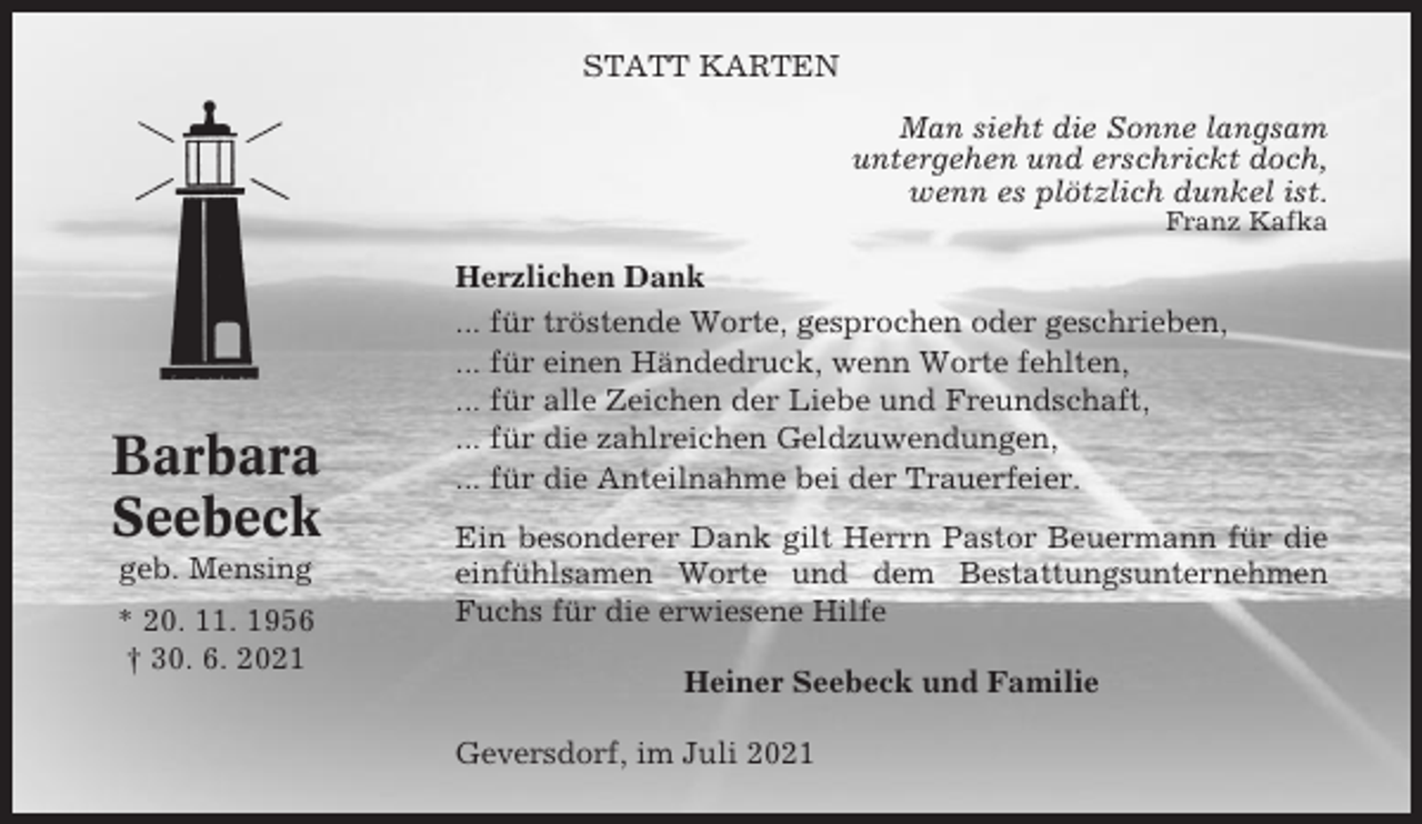 <p>STATT KARTEN<br />Man sieht die Sonne langsam<br />untergehen und erschrickt doch,<br />wenn es plötzlich dunkel ist.<br />Franz Kafka</p><p>Barbara<br />Seebeck<br />geb. Mensing<br />* 20. 11. 1956<br />† 30. 6. 2021</p><p>Herzlichen Dank<br />... für tröstende Worte, gesprochen oder geschrieben,<br />... für einen Händedruck, wenn Worte fehlten,<br />... für alle Zeichen der Liebe und Freundschaft,<br />... für die zahlreichen Geldzuwendungen,<br />... für die Anteilnahme bei der Trauerfeier.<br />Ein besonderer Dank gilt Herrn Pastor Beuermann für die<br />einfühlsamen Worte und dem Bestattungsunternehmen<br />Fuchs für die erwiesene Hilfe<br />Heiner Seebeck und Familie<br />Geversdorf, im Juli 2021</p>