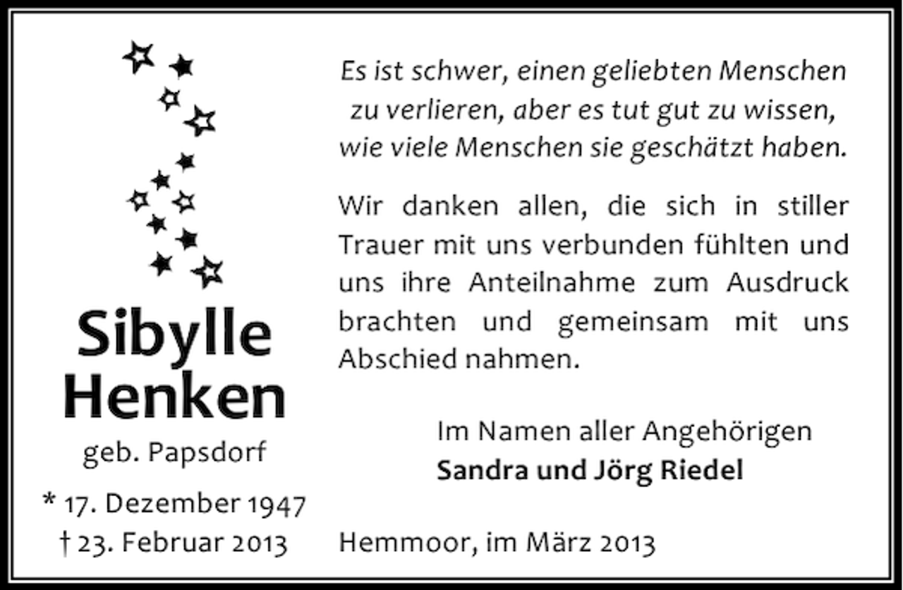 <p>Es ist schwer, einen geliebten Menschen<br />zu verlieren, aber es tut gut zu wissen,<br />wie viele Menschen sie geschätzt haben.</p><p>Sibylle<br />Henken<br />geb. Papsdorf</p><p>Wir danken allen, die sich in stiller<br />Trauer mit uns verbunden fühlten und<br />uns ihre Anteilnahme zum Ausdruck<br />brachten und gemeinsam mit uns<br />Abschied nahmen.<br />Im Namen aller Angehörigen<br />Sandra und Jörg Riedel</p><p>* 17. Dezember 1947<br />† 23. Februar 2013<br />Hemmoor, im März 2013</p>