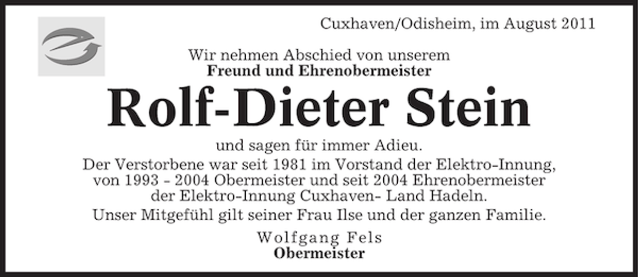 <p>Cuxhaven/Odisheim, im August 2011<br />Wir nehmen Abschied von unserem<br />Freund und Ehrenobermeister</p><p>Rolf-Dieter Stein<br />und sagen für immer Adieu.<br />Der Verstorbene war seit 1981 im Vorstand der Elektro-Innung,<br />von 1993 - 2004 Obermeister und seit 2004 Ehrenobermeister<br />der Elektro-Innung Cuxhaven- Land Hadeln.<br />Unser Mitgefühl gilt seiner Frau Ilse und der ganzen Familie.<br />Wol fgang Fel s<br />Obermeister</p>
