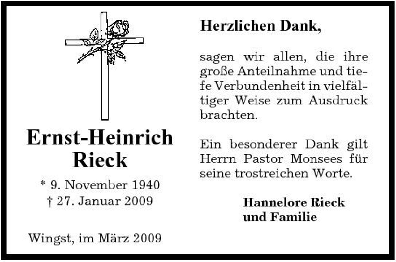 <p>Herzlichen Dank,<br />sagen wir allen, die ihre große Anteilnahme und tiefe Verbundenheit in vielfältiger Weise zum Ausdruck brachten.</p><p>Ernst-Heinrich Rieck<br />* 9. November 1940 † 27. Januar 2009 Wingst, im März 2009</p><p>Ein besonderer Dank gilt Herrn Pastor Monsees für seine trostreichen Worte. Hannelore Rieck und Familie</p>