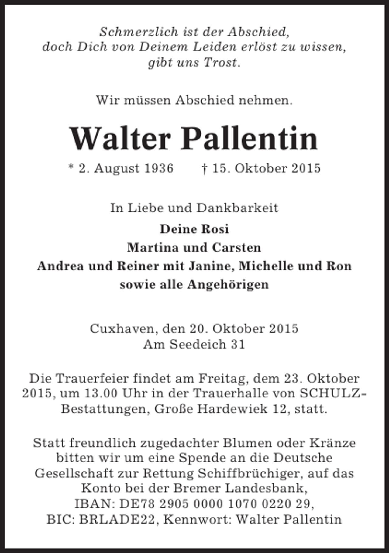 <p>Schmerzlich ist der Abschied,<br />doch Dich von Deinem Leiden erlöst zu wissen,<br />gibt uns Trost.<br />Wir müssen Abschied nehmen.</p><p>Walter Pallentin<br />* 2. August 1936</p><p>† 15. Oktober 2015</p><p>In Liebe und Dankbarkeit<br />Deine Rosi<br />Martina und Carsten<br />Andrea und Reiner mit Janine, Michelle und Ron<br />sowie alle Angehörigen<br />Cuxhaven, den 20. Oktober 2015<br />Am Seedeich 31<br />Die Trauerfeier findet am Freitag, dem 23. Oktober<br />2015, um 13.00 Uhr in der Trauerhalle von SCHULZBestattungen, Große Hardewiek 12, statt.<br />Statt freundlich zugedachter Blumen oder Kränze<br />bitten wir um eine Spende an die Deutsche<br />Gesellschaft zur Rettung Schiffbrüchiger, auf das<br />Konto bei der Bremer Landesbank,<br />IBAN: DE78 2905 0000 107220 29,<br />BIC: BRLADE22, Kennwort: Walter Pallentin</p>