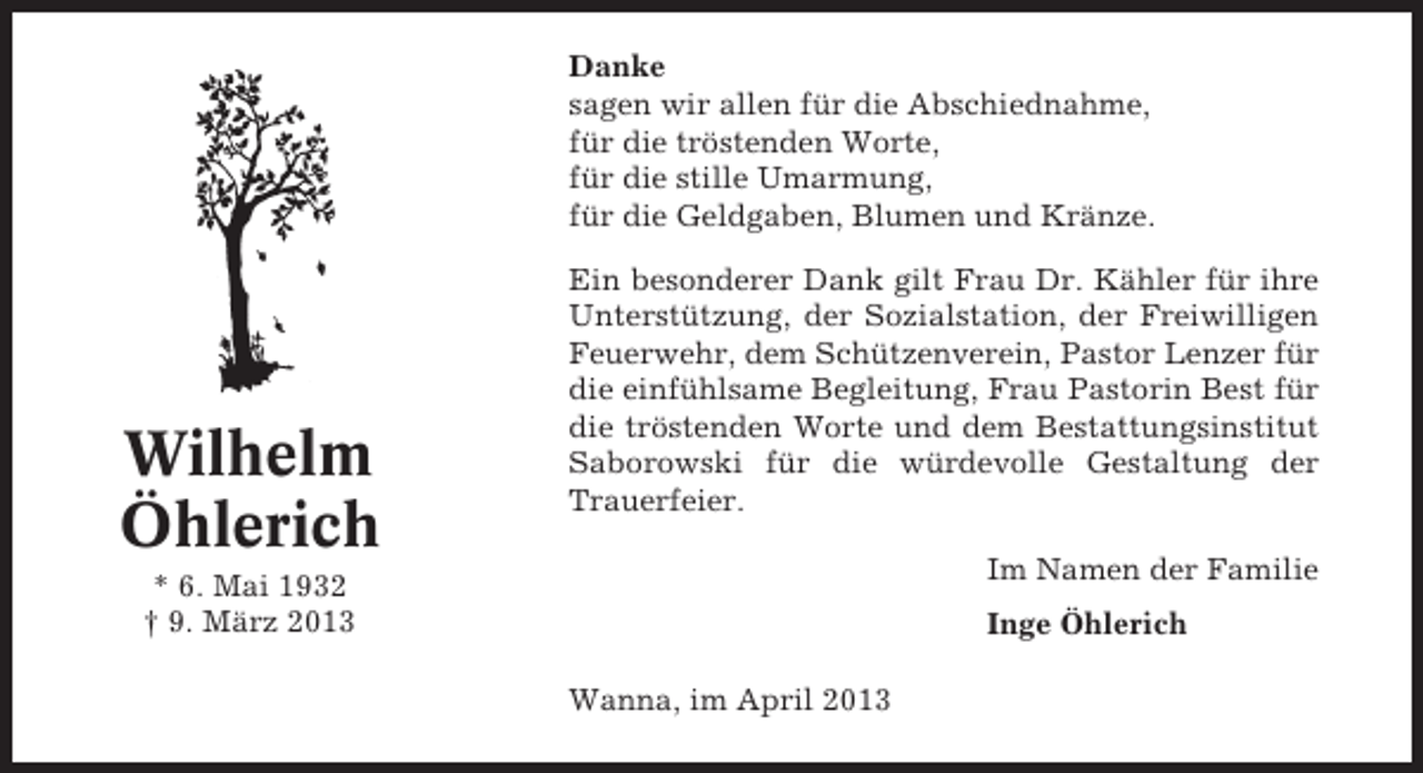 <p>Danke<br />sagen wir allen für die Abschiednahme,<br />für die tröstenden Worte,<br />für die stille Umarmung,<br />für die Geldgaben, Blumen und Kränze.</p><p>Wilhelm<br />Öhlerich</p><p>Ein besonderer Dank gilt Frau Dr. Kähler für ihre<br />Unterstützung, der Sozialstation, der Freiwilligen<br />Feuerwehr, dem Schützenverein, Pastor Lenzer für<br />die einfühlsame Begleitung, Frau Pastorin Best für<br />die tröstenden Worte und dem Bestattungsinstitut<br />Saborowski für die würdevolle Gestaltung der<br />Trauerfeier.<br />Im Namen der Familie</p><p>* 6. Mai 1932<br />† 9. März 2013</p><p>Inge Öhlerich<br />Wanna, im April 2013</p>