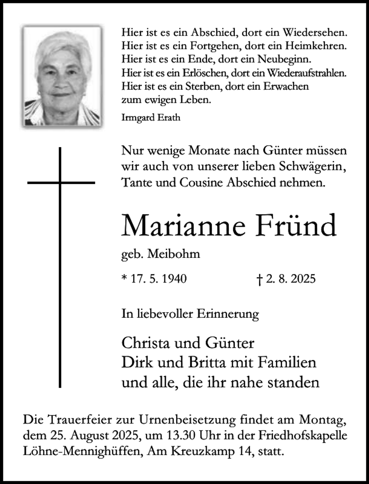 <p>Hier ist es ein Abschied, dort ein Wiedersehen.<br />Hier ist es ein Fortgehen, dort ein Heimkehren.<br />Hier ist es ein Ende, dort ein Neubeginn.<br />Hier ist es ein Erlöschen, dort ein Wiederaufstrahlen.<br />Hier ist es ein Sterben, dort ein Erwachen<br />zum ewigen Leben.<br />Irmgard Erath</p><p>Nur wenige Monate nach Günter müssen<br />wir auch von unserer lieben Schwägerin,<br />Tante und Cousine Abschied nehmen.</p><p>Marianne Fründ</p><p>geb. Meibohm<br />* 17. 5. 1940</p><p>† 2. 8. 2025</p><p>In liebevoller Erinnerung</p><p>Christa und Günter<br />Dirk und Britta mit Familien<br />und alle, die ihr nahe standen<br />Die Trauerfeier zur Urnenbeisetzung findet am Montag,<br />dem 25. August 2025, um 13.30 Uhr in der Friedhofskapelle<br />Löhne-Mennighüffen, Am Kreuzkamp 14, statt.</p>