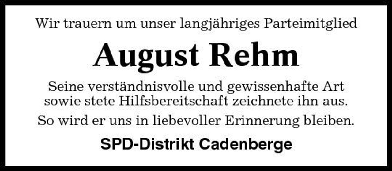 <p>Wir trauern um unser langjähriges Parteimitglied</p><p>August Rehm<br />Seine verständnisvolle und gewissenhafte Art sowie stete Hilfsbereitschaft zeichnete ihn aus. So wird er uns in liebevoller Erinnerung bleiben.</p><p>SPD-Distrikt Cadenberge</p>