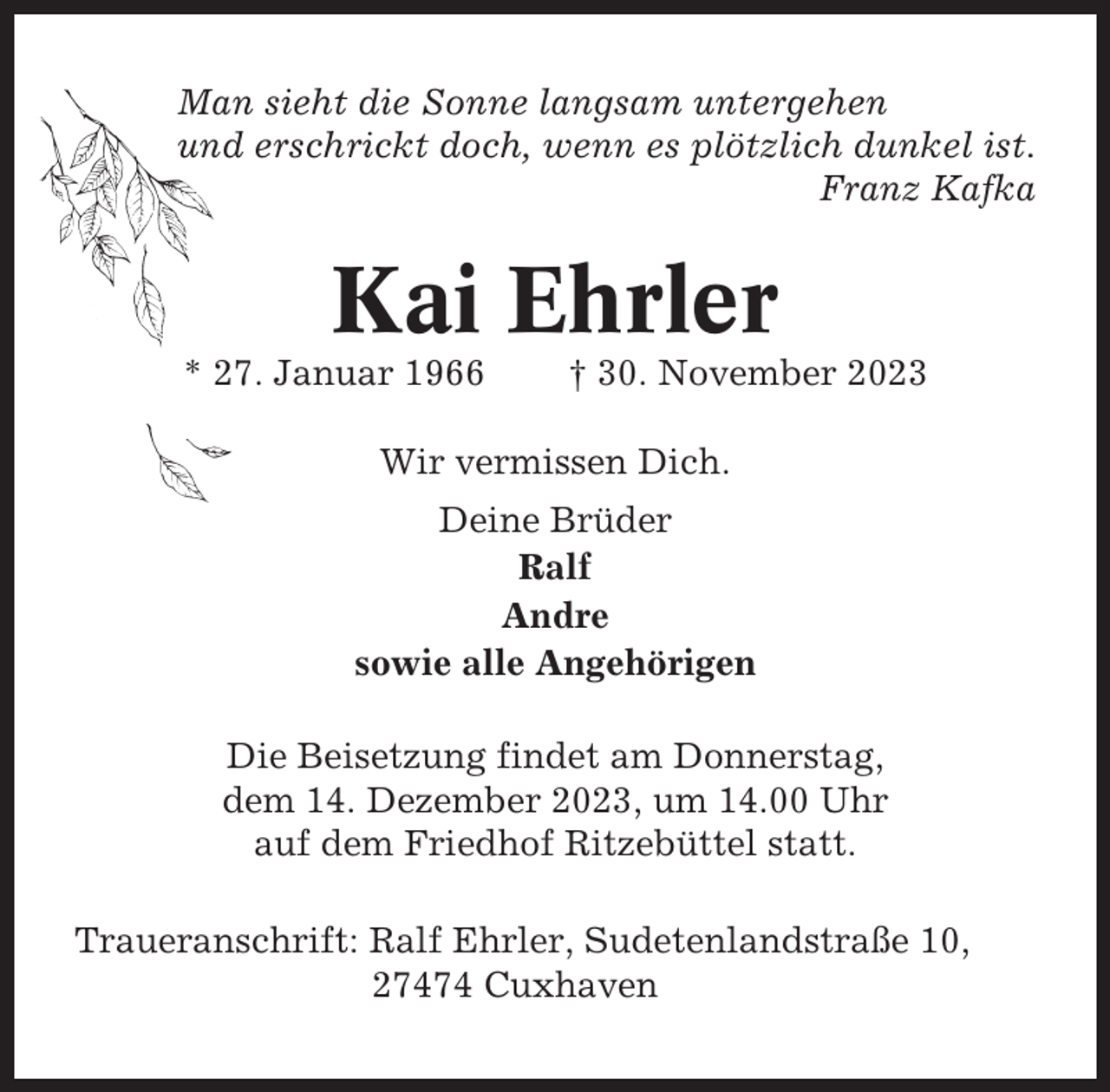 <p>Man sieht die Sonne langsam untergehen<br />und erschrickt doch, wenn es plötzlich dunkel ist.<br />Franz Kafka</p><p>Kai Ehrler<br />* 27. Januar 1966</p><p>† 30. November 2023</p><p>Wir vermissen Dich.<br />Deine Brüder<br />Ralf<br />Andre<br />sowie alle Angehörigen<br />Die Beisetzung findet am Donnerstag,<br />dem 14. Dezember 2023, um 14.00 Uhr<br />auf dem Friedhof Ritzebüttel statt.<br />Traueranschrift: Ralf Ehrler, Sudetenlandstraße 10,<br />27474 Cuxhaven</p>