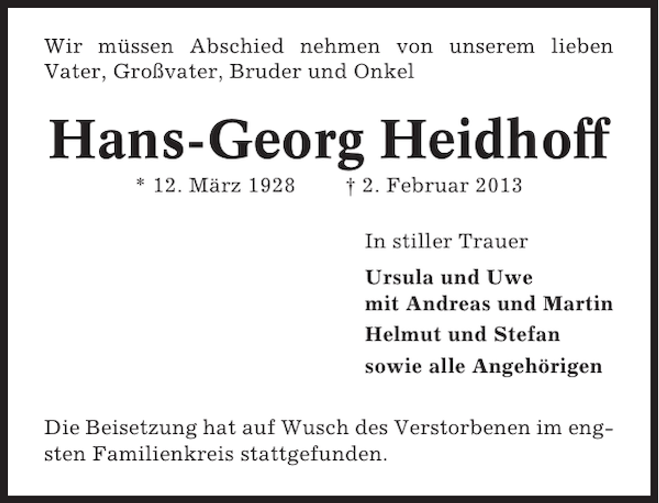<p>Wir müssen Abschied nehmen von unserem lieben<br />Vater, Großvater, Bruder und Onkel</p><p>Hans-Georg Heidhoff<br />* 12. März 1928</p><p>† 2. Februar 2013<br />In stiller Trauer<br />Ursula und Uwe<br />mit Andreas und Martin<br />Helmut und Stefan<br />sowie alle Angehörigen</p><p>Die Beisetzung hat auf Wusch des Verstorbenen im engsten Familienkreis stattgefunden.</p>