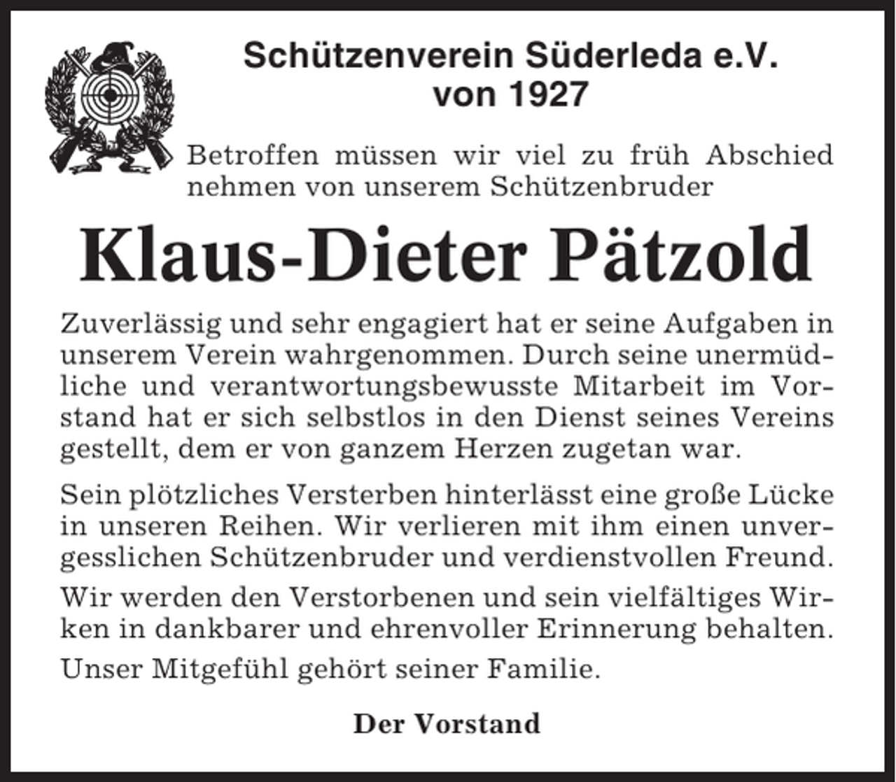 <p>Schützenverein Süderleda e.V.<br />von 1927<br />Betroffen müssen wir viel zu früh Abschied<br />nehmen von unserem Schützenbruder</p><p>Klaus-Dieter Pätzold<br />Zuverlässig und sehr engagiert hat er seine Aufgaben in<br />unserem Verein wahrgenommen. Durch seine unermüdliche und verantwortungsbewusste Mitarbeit im Vorstand hat er sich selbstlos in den Dienst seines Vereins<br />gestellt, dem er von ganzem Herzen zugetan war.<br />Sein plötzliches Versterben hinterlässt eine große Lücke<br />in unseren Reihen. Wir verlieren mit ihm einen unvergesslichen Schützenbruder und verdienstvollen Freund.<br />Wir werden den Verstorbenen und sein vielfältiges Wirken in dankbarer und ehrenvoller Erinnerung behalten.<br />Unser Mitgefühl gehört seiner Familie.<br />Der Vorstand</p>
