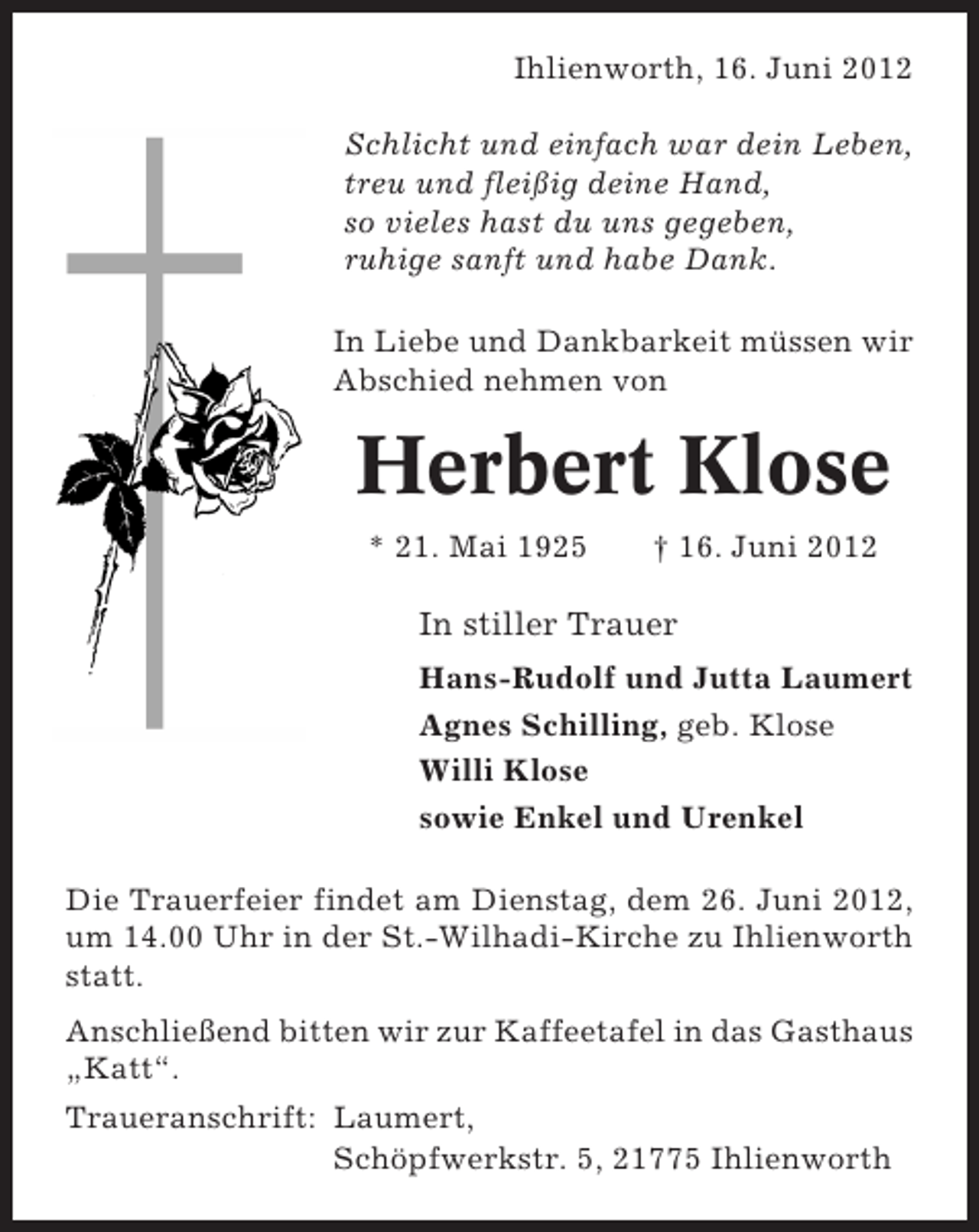 <p>Ihlienworth, 16. Juni 2012<br />Schlicht und einfach war dein Leben,<br />treu und fleißig deine Hand,<br />so vieles hast du uns gegeben,<br />ruhige sanft und habe Dank.<br />In Liebe und Dankbarkeit müssen wir<br />Abschied nehmen von</p><p>Herbert Klose<br />* 21. Mai 1925</p><p>† 16. Juni 2012</p><p>In stiller Trauer<br />Hans-Rudolf und Jutta Laumert<br />Agnes Schilling, geb. Klose<br />Willi Klose<br />sowie Enkel und Urenkel<br />Die Trauerfeier findet am Dienstag, dem 26. Juni 2012,<br />um 14.00 Uhr in der St.-Wilhadi-Kirche zu Ihlienworth<br />statt.<br />Anschließend bitten wir zur Kaffeetafel in das Gasthaus<br />„Katt“.<br />Traueranschrift: Laumert,<br />Schöpfwerkstr. 5, 21775 Ihlienworth</p>