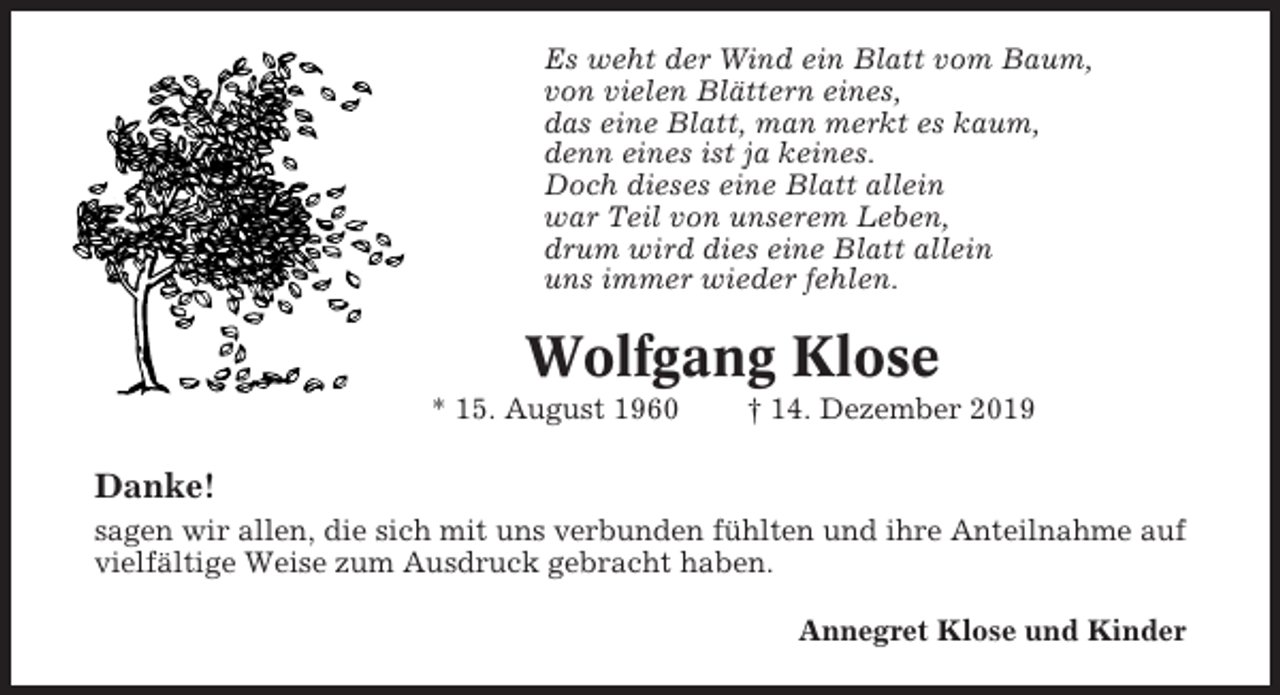 <p>Es weht der Wind ein Blatt vom Baum,<br />von vielen Blättern eines,<br />das eine Blatt, man merkt es kaum,<br />denn eines ist ja keines.<br />Doch dieses eine Blatt allein<br />war Teil von unserem Leben,<br />drum wird dies eine Blatt allein<br />uns immer wieder fehlen.</p><p>Wolfgang Klose<br />* 15. August 1960</p><p>† 14. Dezember 2019</p><p>Danke!<br />sagen wir allen, die sich mit uns verbunden fühlten und ihre Anteilnahme auf<br />vielfältige Weise zum Ausdruck gebracht haben.<br />Annegret Klose und Kinder</p>