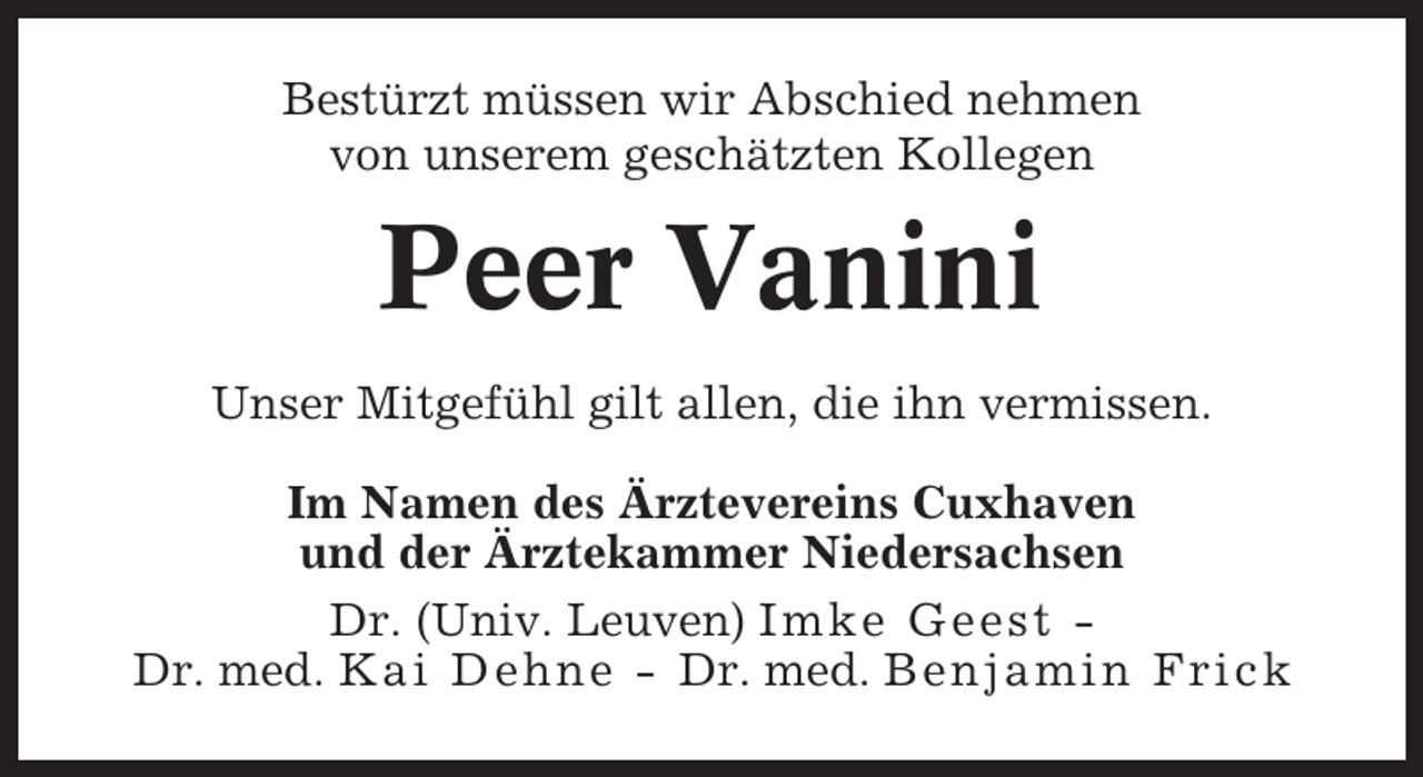 <p>Bestürzt müssen wir Abschied nehmen<br />von unserem geschätzten Kollegen</p><p>Peer Vanini<br />Unser Mitgefühl gilt allen, die ihn vermissen.<br />Im Namen des Ärztevereins Cuxhaven<br />und der Ärztekammer Niedersachsen<br />Dr. (Univ. Leuven) Imke Geest Dr. med. Kai Dehne - Dr. med. Benjamin Frick</p>