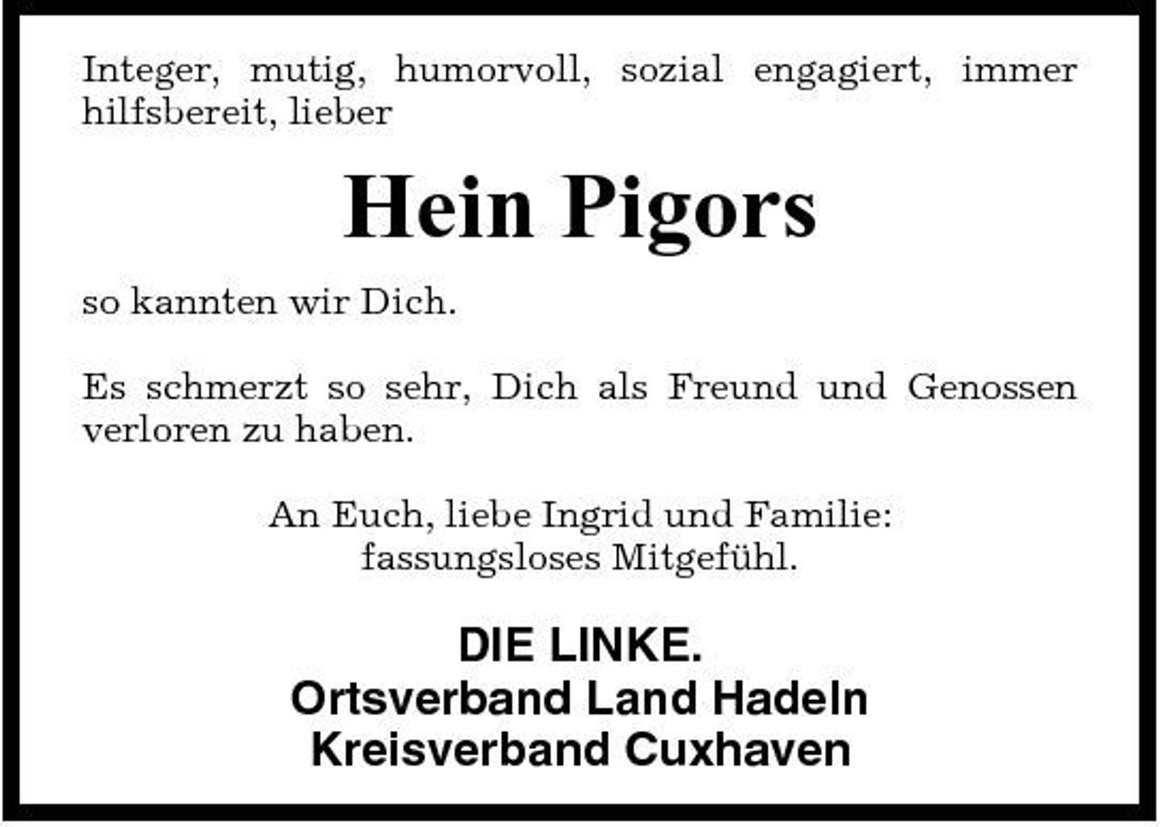 <p>Integer, mutig, humorvoll, sozial engagiert, immer hilfsbereit, lieber</p><p>Hein Pigors<br />so kannten wir Dich. Es schmerzt so sehr, Dich als Freund und Genossen verloren zu haben. An Euch, liebe Ingrid und Familie: fassungsloses Mitgefühl.</p><p>DIE LINKE. Ortsverband Land Hadeln Kreisverband Cuxhaven</p>