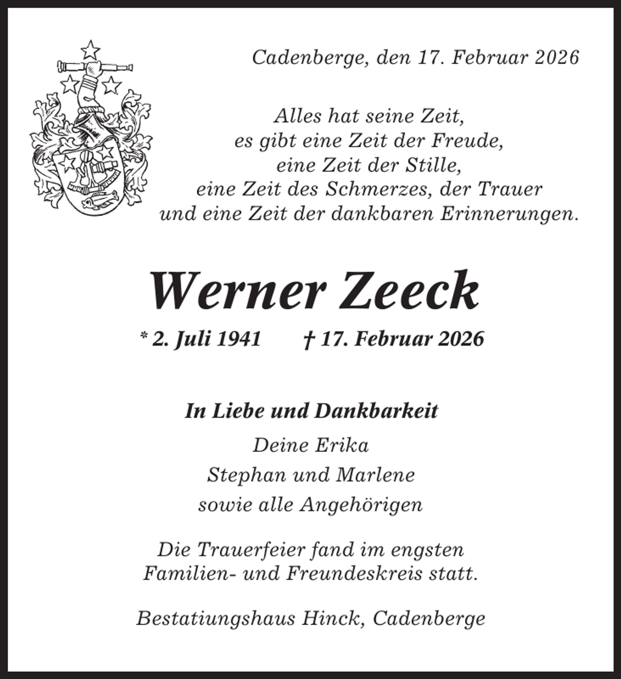 <p>Cadenberge, den 17. Februar 2026<br />Alles hat seine Zeit,<br />es gibt eine Zeit der Freude,<br />eine Zeit der Stille,<br />eine Zeit des Schmerzes, der Trauer<br />und eine Zeit der dankbaren Erinnerungen.</p><p>Werner Zeeck<br />* 2. Juli 1941</p><p>† 17. Februar 2026</p><p>In Liebe und Dankbarkeit<br />Deine Erika<br />Stephan und Marlene<br />sowie alle Angehörigen<br />Die Trauerfeier fand im engsten<br />Familien- und Freundeskreis statt.<br />Bestatiungshaus Hinck, Cadenberge</p>