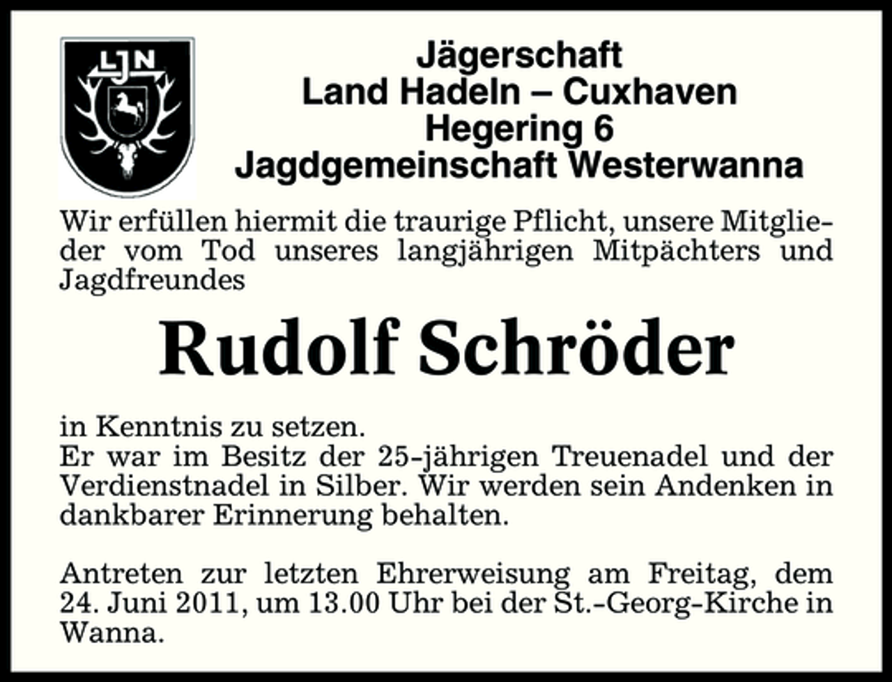<p>Jägerschaft Land Hadeln – Cuxhaven Hegering 6 Jagdgemeinschaft Westerwanna<br />Wir erfüllen hiermit die traurige Pflicht, unsere Mitglieder vom Tod unseres langjährigen Mitpächters und Jagdfreundes</p><p>Rudolf Schröder<br />in Kenntnis zu setzen. Er war im Besitz der 25-jährigen Treuenadel und der Verdienstnadel in Silber. Wir werden sein Andenken in dankbarer Erinnerung behalten. Antreten zur letzten Ehrerweisung am Freitag, dem 24. Juni 2011, um 13.00 Uhr bei der St.-Georg-Kirche in Wanna.</p>